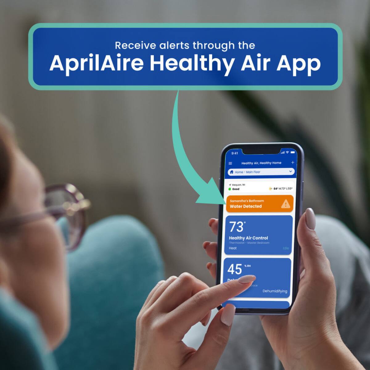 Receive alerts through the AprilAire Healthy Air App

9:41

Healthy Air, Healthy Home
Home - Main Floor
Y Mequan, Good
64H:73L555
Samantha's Bathroom Water Detected
73 Healthy Air Control Thermostat Master Bedroom Heat
%RH 45
Dehumidifying