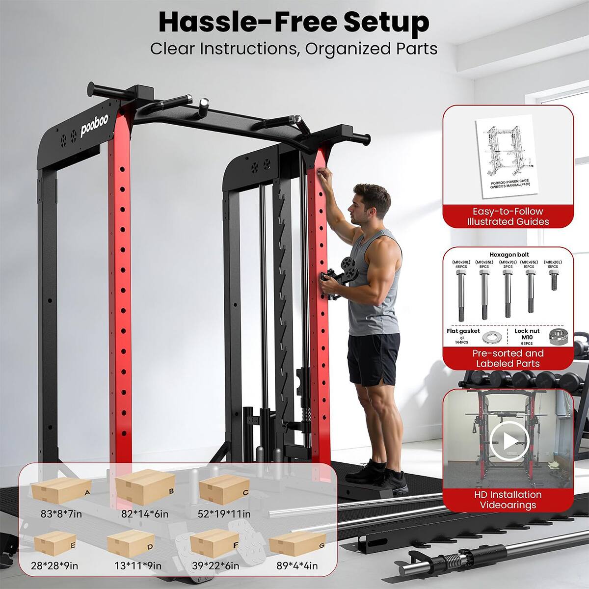 Hassle-Free Setup  
Clear Instructions, Organized Parts

POWER CAGE POODOO (TOPLIALMAN OWNERS

Easy-to-Follow Illustrated Guides

Hexagon bolt (Midria) (MiciSt) (Milx30) (Mits&) (MIC:20)  
AISPCS IPCS IPCS OPCS ESPCS

Flat gasket  
Lock nut & M10  
SHAPCS GIPCS

Pre-sorted and Labeled Parts

A 83*8*7in  
B 82*14*6in  
C 52*19*11in  
D 28*28*9in  
E 13*11*9in  
F 39*22*6in  
G 89*4*4in

HD Installation Videoarings