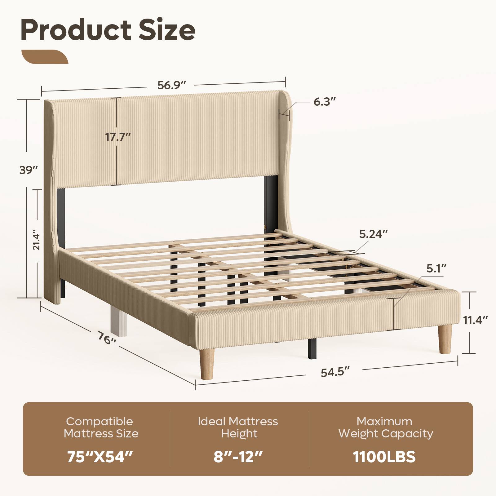 Product Size: 56.9" x 6.3" x 17.7" x 39" x 21.4" x 5.24" x 5.1" x 76" x 11.4" x 54.5"  
Compatible Mattress Size: 75" x 54"  
Ideal Mattress Height: 8"-12"  
Maximum Weight Capacity: 1100LBS