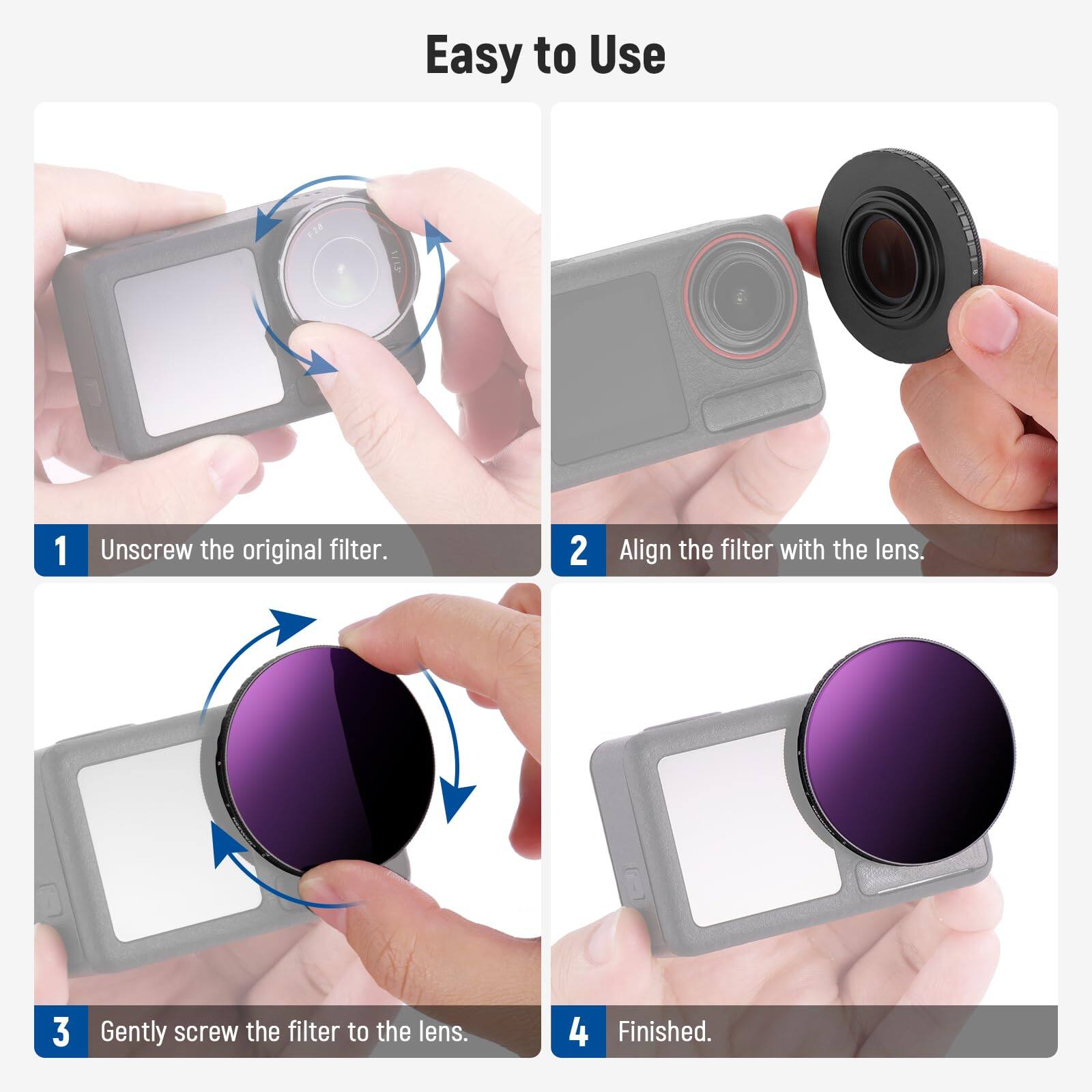 Easy to Use

1. Unscrew the original filter.
2. Align the filter with the lens.
3. Gently screw the filter to the lens.
4. Finished.