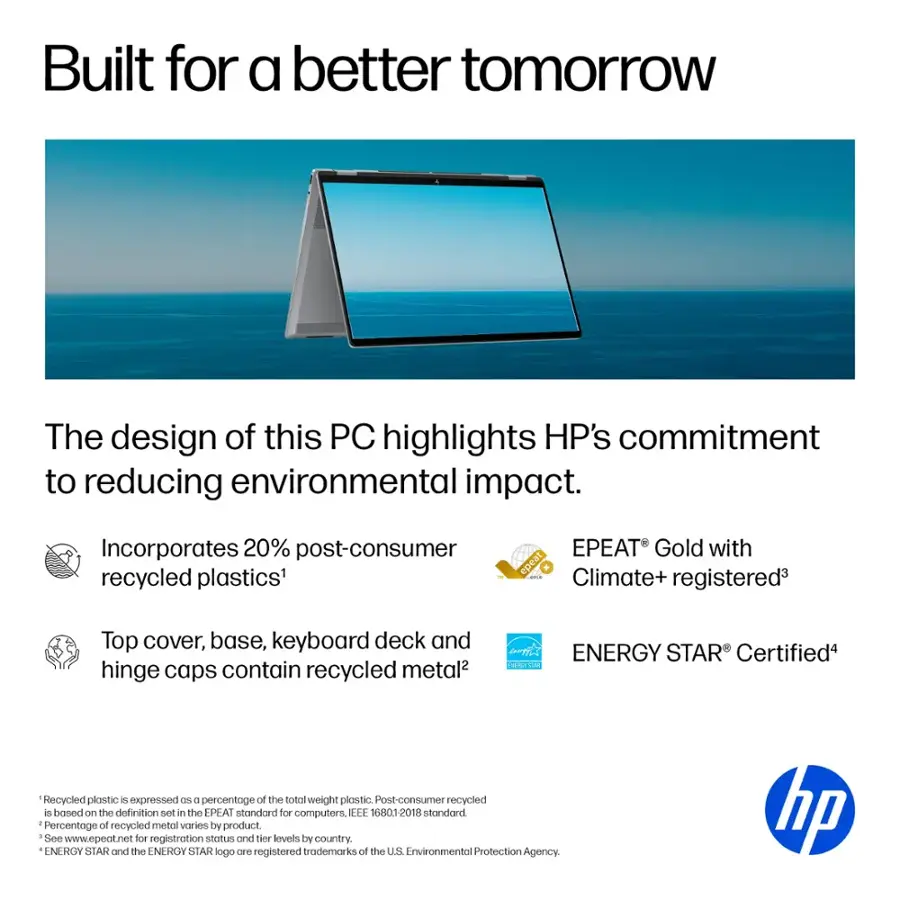 Built for a better tomorrow, the design of this PC highlights HP's commitment to reducing environmental impact. Incorporates 20% post-consumer recycled plastics, EPEAT Gold with epeat ! Climate+ registered, and top cover, base, keyboard deck, and hinge caps contain recycled metal. ENERGY STAR Certified. Recycled plastic expressed as a percentage of the total weight of plastic. Post-consumer recycled is based on the definition set in the EPEAT standard for computers. EEE 16801-2018 standard. Percentage of recycled metal varies by product. See [www.epeat.net](http://www.epeat.net) for registration status and tier levels by country. ENERGY STAR and the ENERGY STAR logo are registered trademarks of the U.S. Environmental Protection Agency. hp.