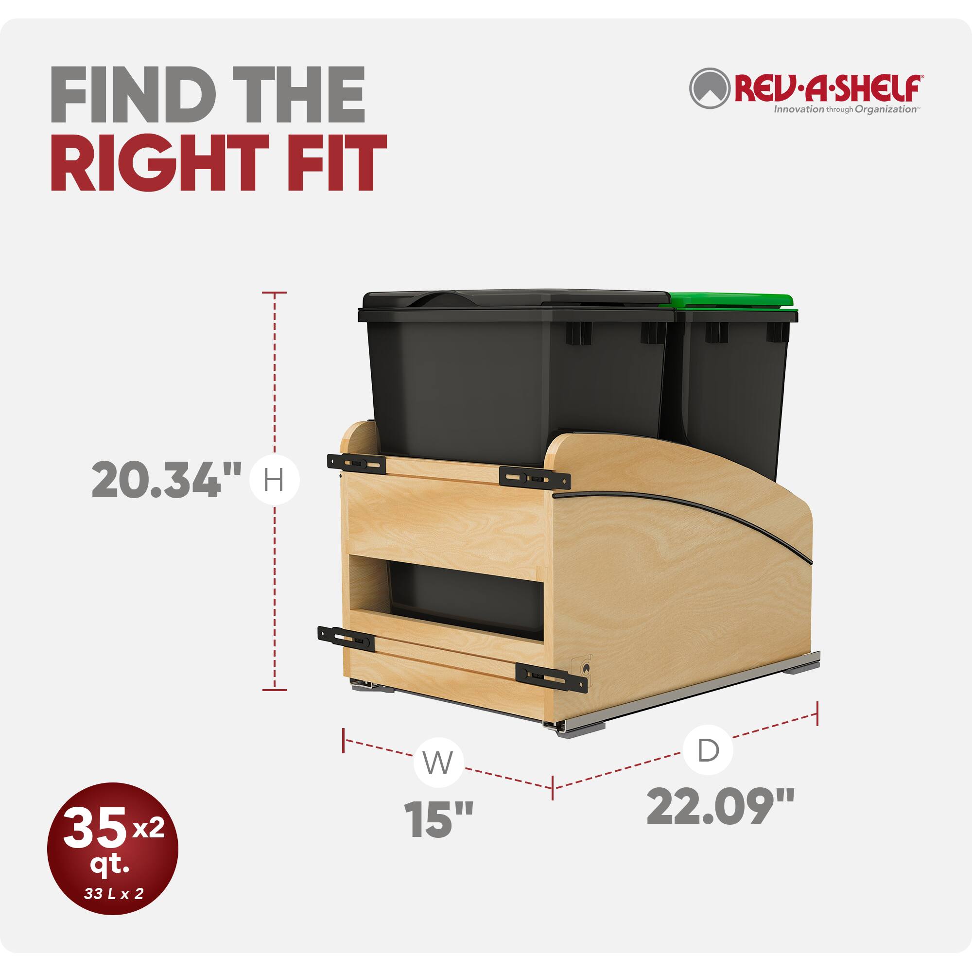 FIND THE RIGHT FIT

REV-A-SHELF Innovation through Organization

20.34" H

35x2 qt. 33Lx2

W 15"

D 22.09"