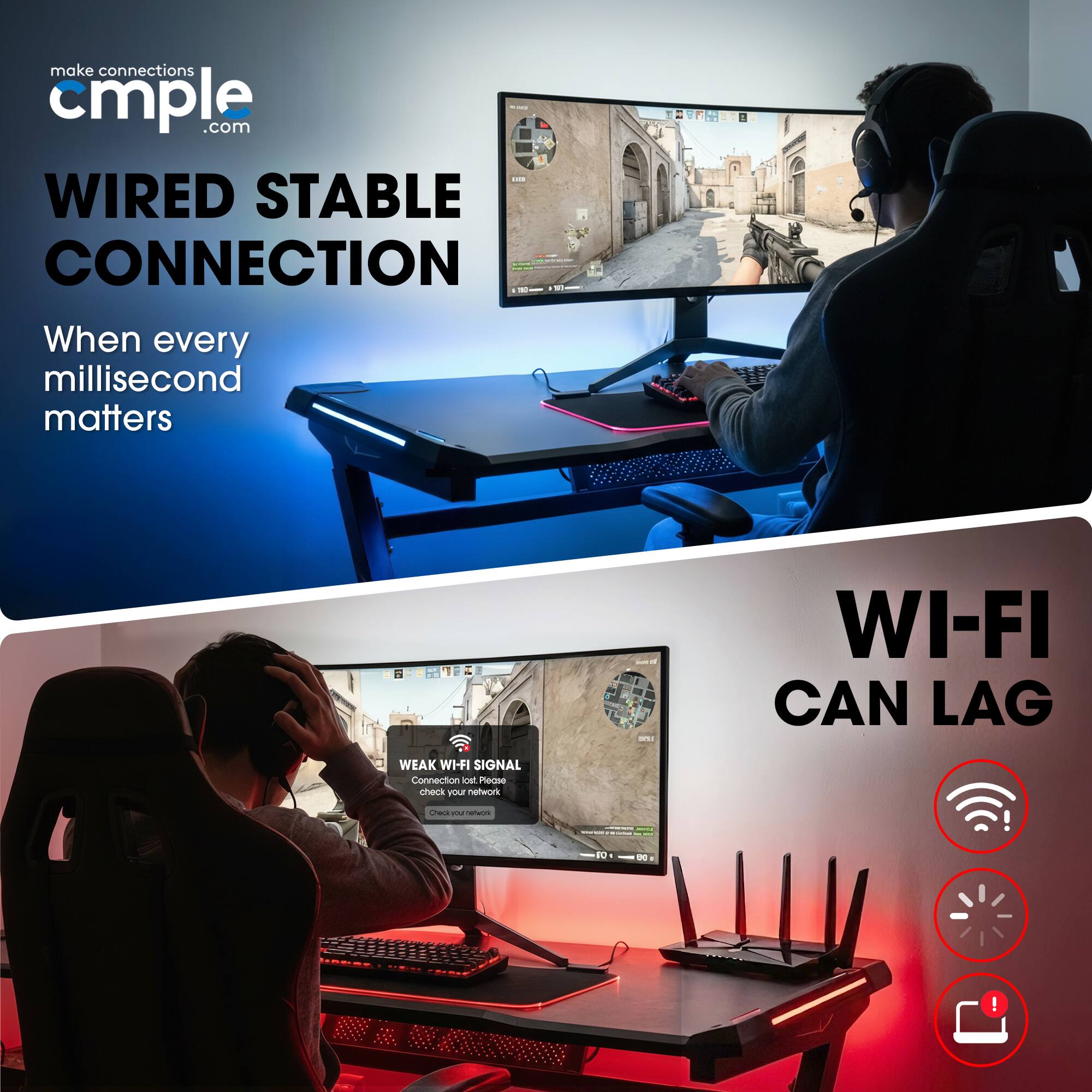 make connections cmple.com

WIRED STABLE CONNECTION  
When every millisecond matters

WI-FI CAN LAG  
WEAK WI-FI SIGNAL  
Connection lost  
check your network