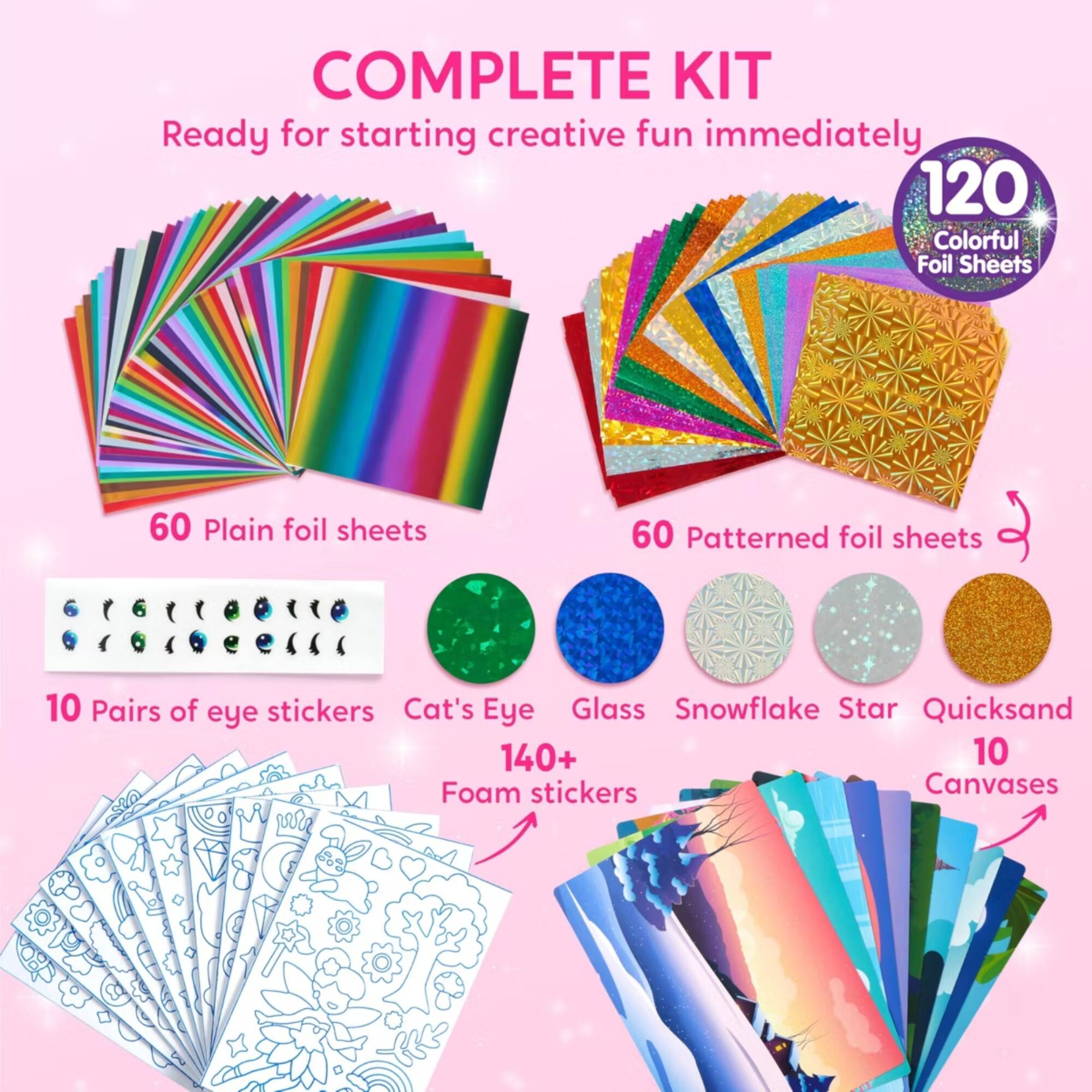 COMPLETE KIT  
Ready for starting creative fun immediately  
120 Colorful Foil Sheets  
60 Plain foil sheets  
60 Patterned foil sheets  
10 Pairs of eye stickers  
Cat's Eye Glass Snowflake Star Quicksand  
140+ Foam stickers  
10 Canvases