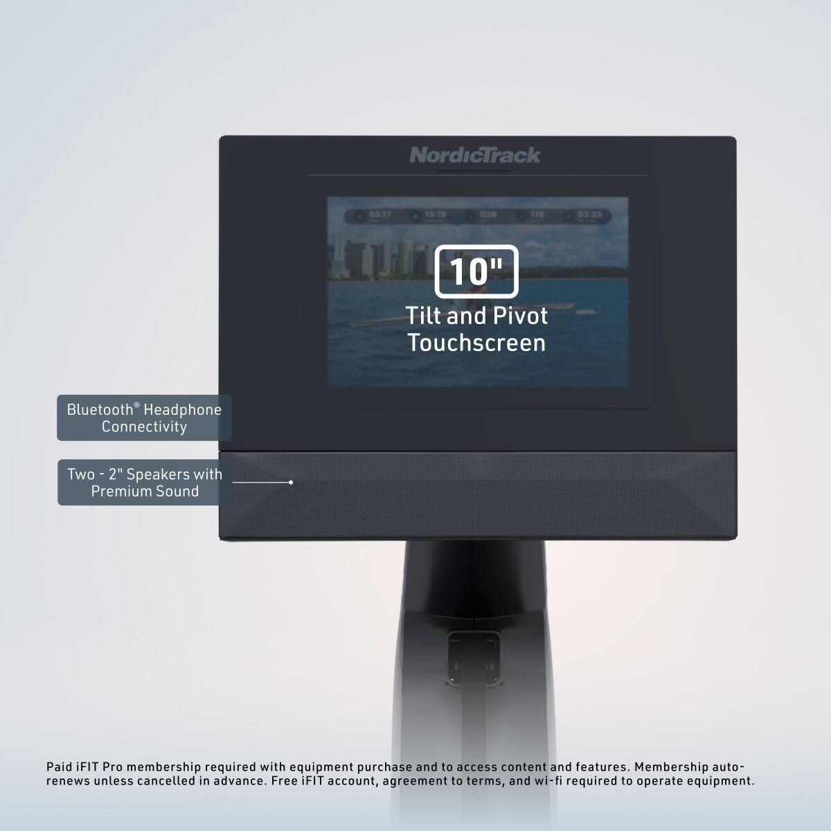 NordicTrack  
05.17 1519 026 116 02:25 10" Tilt and Pivot Touchscreen Bluetooth Headphone Connectivity  
Two - 2" Speakers with Premium Sound  
Paid iFIT Pro membership required with equipment purchase and to access content and features. Membership auto-renews unless cancelled in advance. Free iFIT account, agreement to terms, and wi-fi required to operate equipment.