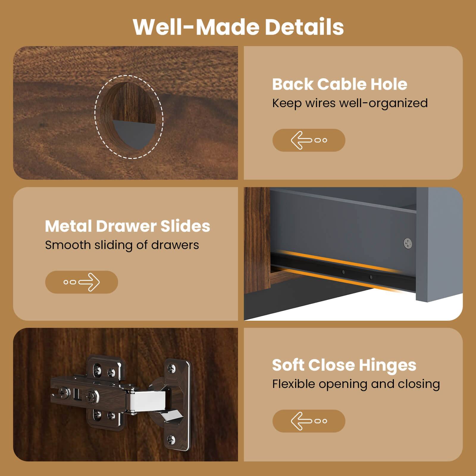 Well-Made Details

- Back Cable Hole
  - Keep wires well-organized

- Metal Drawer Slides
  - Smooth sliding of drawers

- Soft Close Hinges
  - Flexible opening and closing