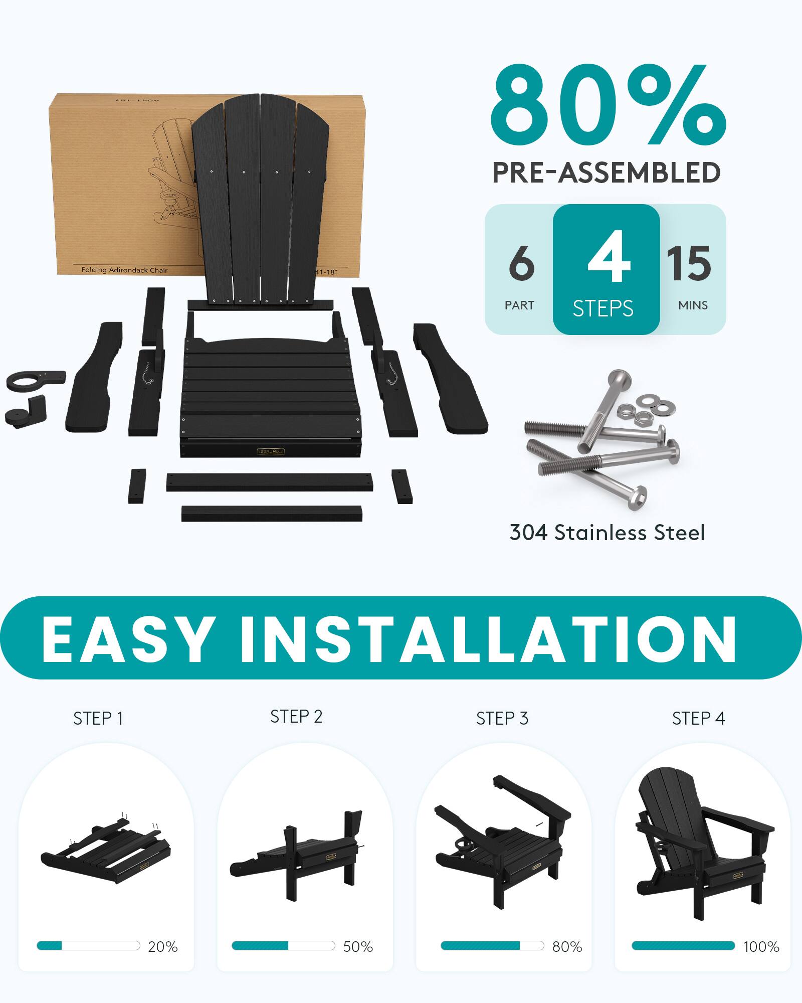 80% PRE-ASSEMBLED  
Folding Adirondack Chair  
1-181  
6 PART  
4 STEPS  
15 MINS  
304 Stainless Steel  
EASY INSTALLATION  
STEP 1  
STEP 2  
STEP 3  
STEP 4  
20%  
50%  
80%  
100%