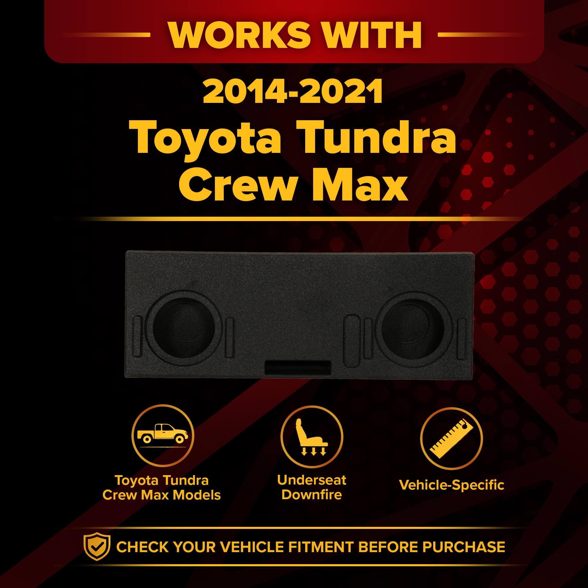 WORKS WITH  
2014-2021 Toyota Tundra Crew Max  
Toyota Tundra Crew Max Models  
Underseat Downfire  
Vehicle-Specific  
CHECK YOUR VEHICLE FITMENT BEFORE PURCHASE