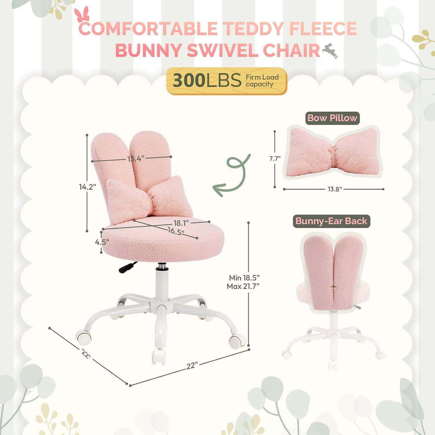 COMFORTABLE TEDDY FLEECE BUNNY SWIVEL CHAIR  
300LBS Firm Load capacity  
Bow Pillow: 13.4" x 7.7" x 13.8"  
Bunny-Ear Back: Min 18.5" Max 21.7"  
Seat: 14.2" x 18.1" x 16.5"  
Base: 22" x 22"