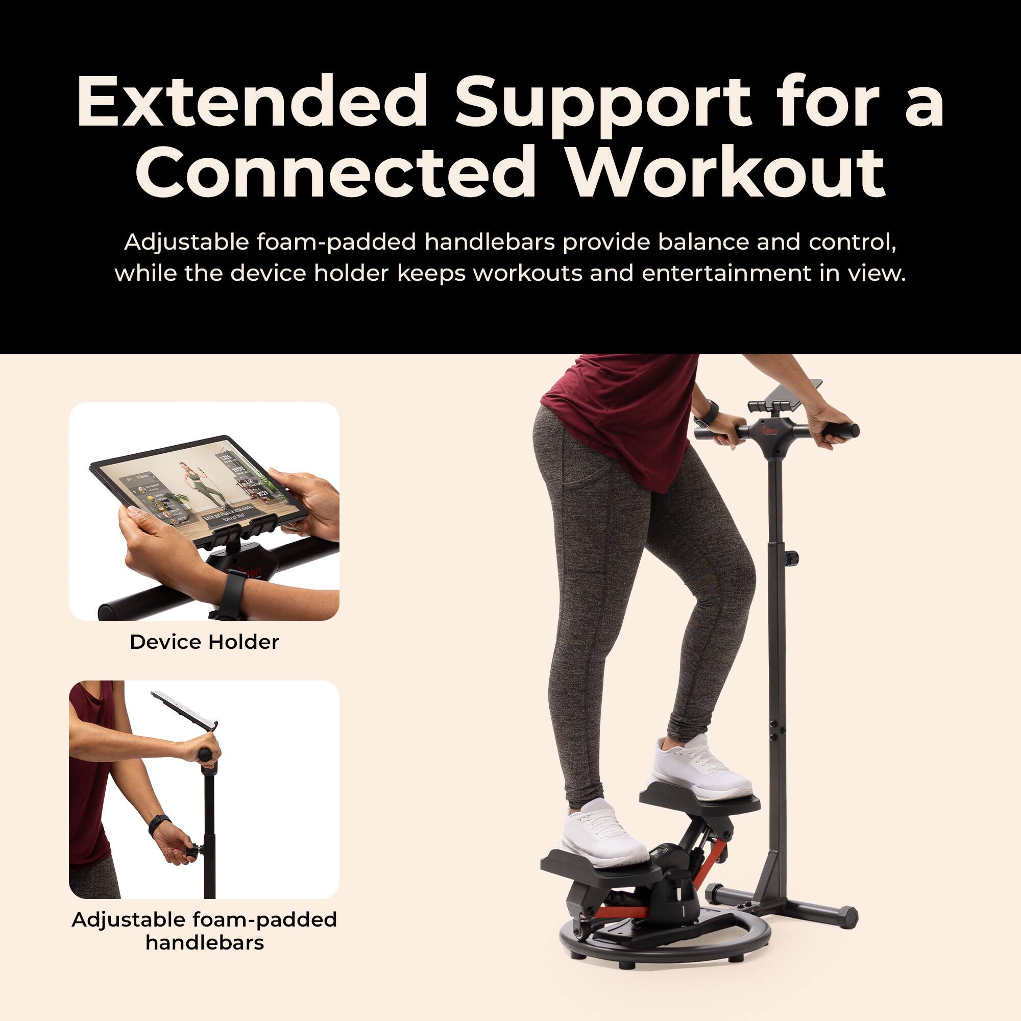 Extended Support for a Connected Workout

Adjustable foam-padded handlebars provide balance and control, while the device holder keeps workouts and entertainment in view.

Device Holder

Adjustable foam-padded handlebars