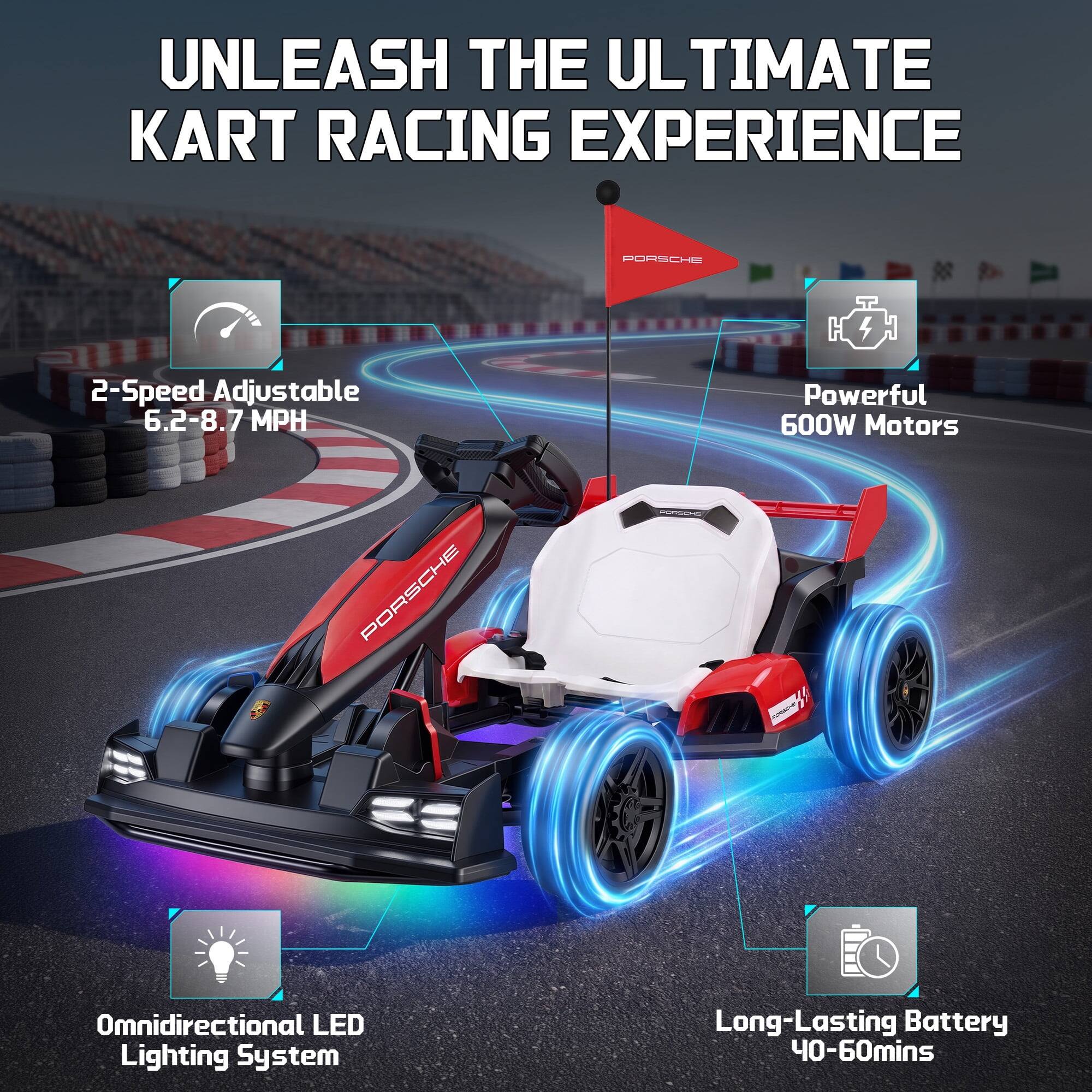 UNLEASH THE ULTIMATE KART RACING EXPERIENCE

PORSCHE

2-Speed Adjustable 6.2-8.7 MPH

Powerful 600W Motors

Omnidirectional LED Lighting System

Long-Lasting Battery 40-60mins