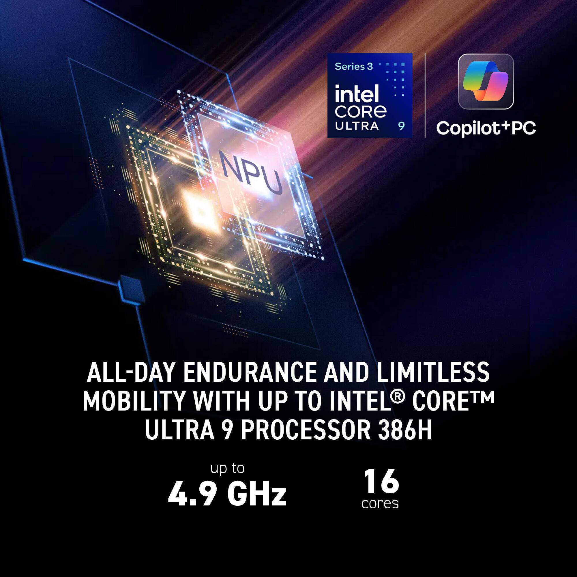 NPU Series 3 Intel Core Ultra 9 Copilot+PC

All-day endurance and limitless mobility with up to Intel Core™ Ultra 9 Processor 386H

Up to 4.9 GHz

16 cores