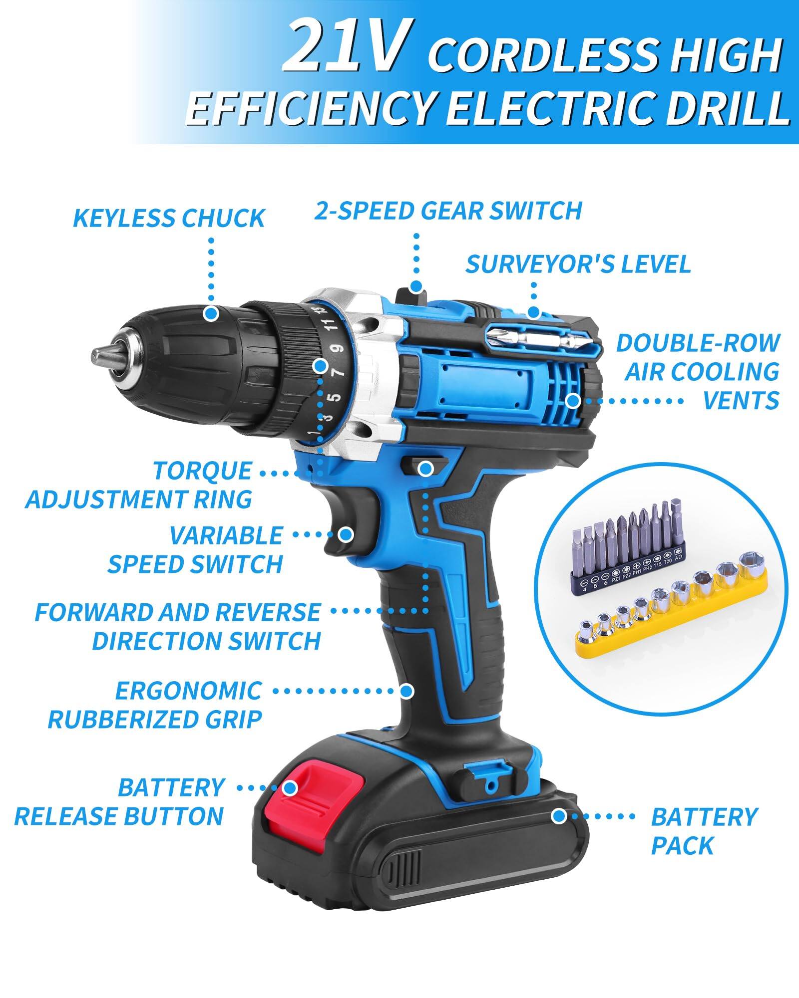 21V CORDLESS HIGH EFFICIENCY ELECTRIC DRILL

- KEYLESS CHUCK
- 2-SPEED GEAR SWITCH
- SURVEYOR'S LEVEL
- DOUBLE-ROW AIR COOLING VENTS
- TORQUE ADJUSTMENT RING
- VARIABLE SPEED SWITCH
- FORWARD AND REVERSE DIRECTION SWITCH
- ERGONOMIC RUBBERIZED GRIP
- BATTERY RELEASE BUTTON
- BATTERY PACK