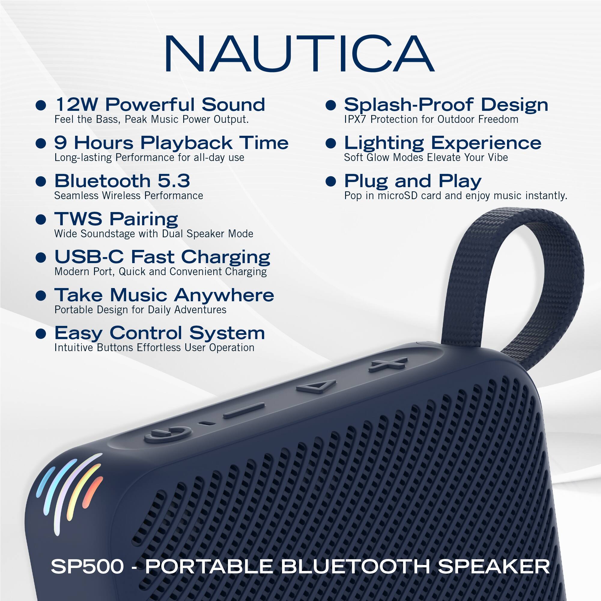 NAUTICA

- 12W Powerful Sound  
  Feel the Bass, Peak Music Power Output.

- 9 Hours Playback Time  
  Long-lasting Performance for all-day use

- Bluetooth 5.3  
  Seamless Wireless Performance

- TWS Pairing  
  Wide Soundstage with Dual Speaker Mode

- USB-C Fast Charging  
  Modern Port, Quick and Convenient Charging

- Take Music Anywhere  
  Portable Design for Daily Adventures

- Easy Control System  
  Intuitive Buttons Effortless User Operation

- Splash-Proof Design  
  IPX7 Protection for Outdoor Freedom

- Lighting Experience  
  Soft Glow Modes Elevate Your Vibe

- Plug and Play  
  Pop in microSD card and enjoy music instantly.

SP500 - PORTABLE BLUETOOTH SPEAKER