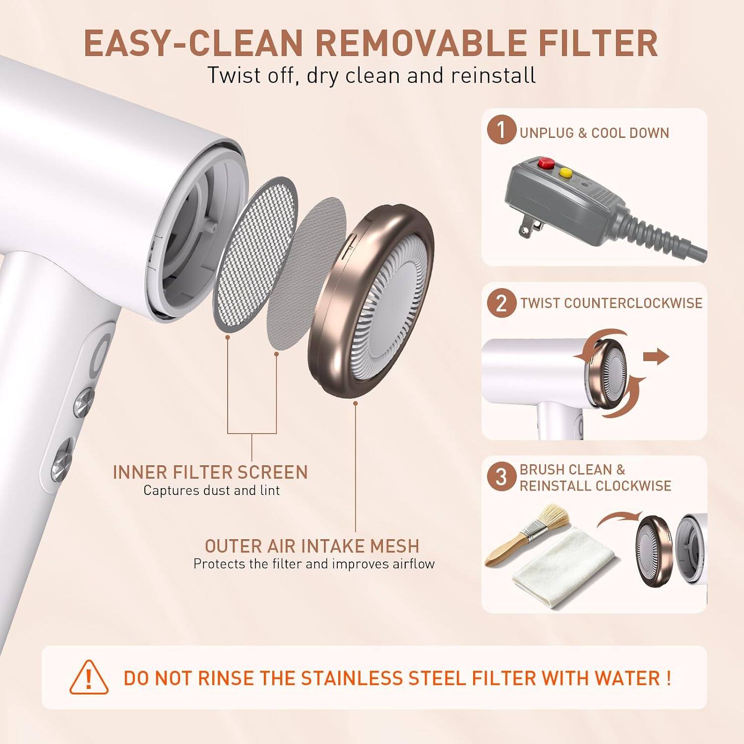 EASY-CLEAN REMOVABLE FILTER  
Twist off, dry clean and reinstall

1. UNPLUG & COOL DOWN
2. TWIST COUNTERCLOCKWISE
3. BRUSH CLEAN & REINSTALL CLOCKWISE

INNER FILTER SCREEN  
Captures dust and lint

OUTER AIR INTAKE MESH  
Protects the filter and improves airflow

DO NOT RINSE THE STAINLESS STEEL FILTER WITH WATER!