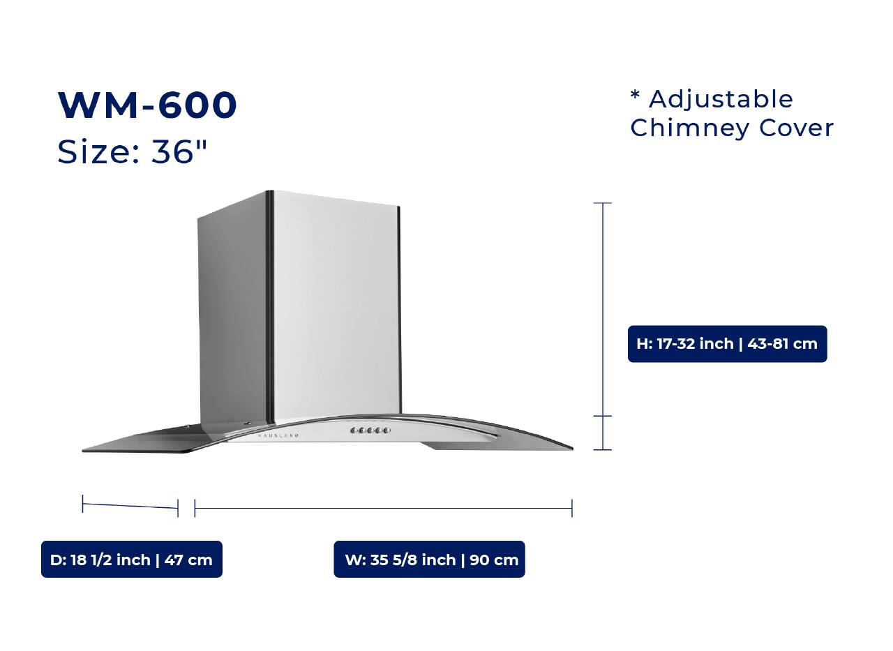 WM-600  
Size: 36"  

* Adjustable Chimney Cover  

H: 17-32 inch | 43-81 cm  
D: 18 1/2 inch | 47 cm  
W: 35 5/8 inch | 90 cm