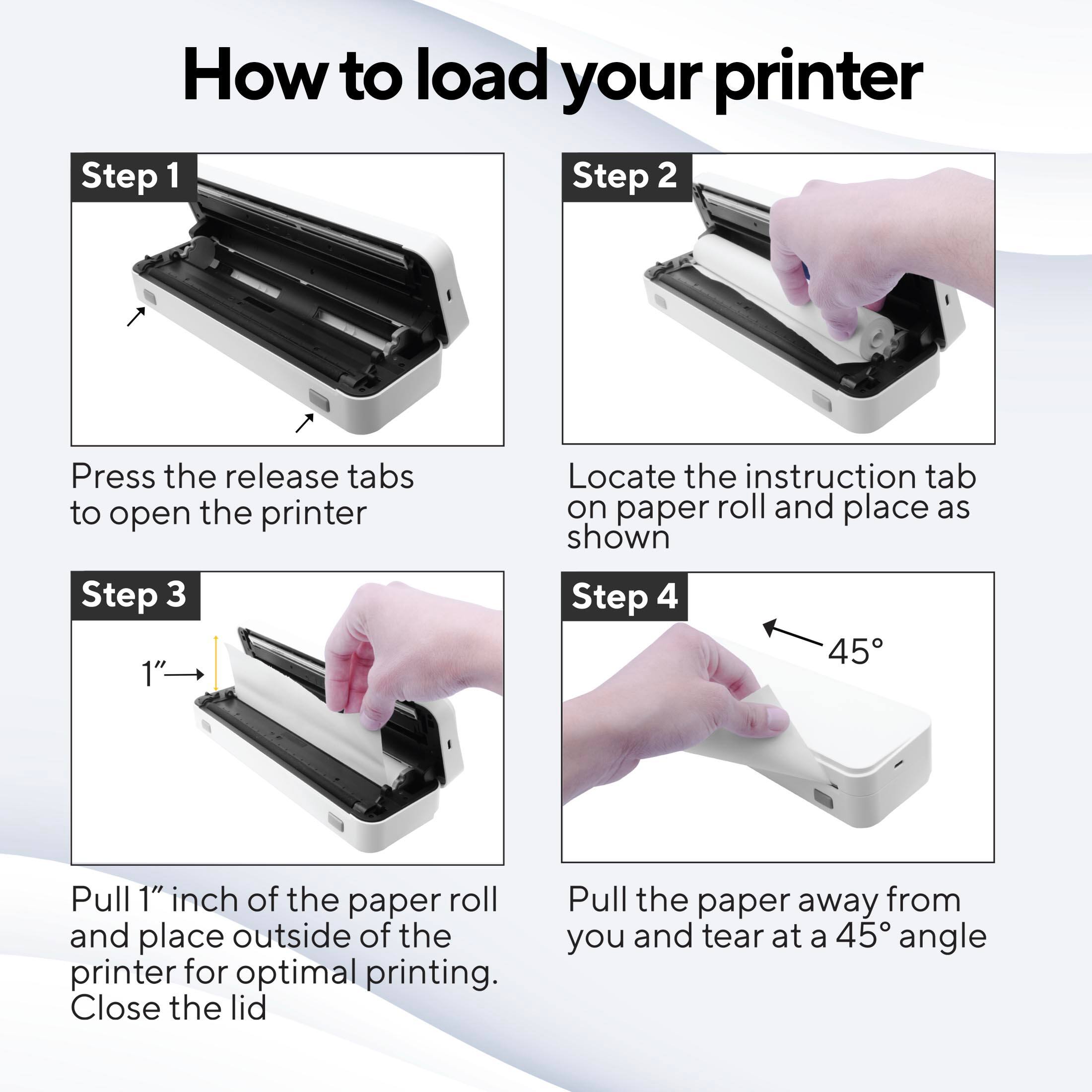How to load your printer

Step 1  
Press the release tabs to open the printer

Step 2  
Locate the instruction tab on paper roll and place as shown

Step 3  
Pull 1" inch of the paper roll and place outside of the printer for optimal printing. Close the lid

Step 4  
Pull the paper away from you and tear at a 45° angle
