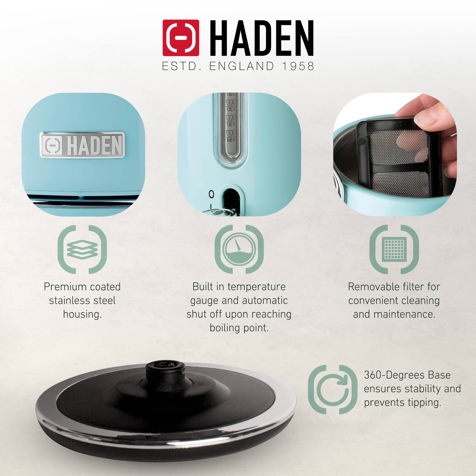 HADEN  
ESTD. ENGLAND 1958  

- Premium coated stainless steel housing.  
- Built-in temperature gauge and automatic shut off upon reaching boiling point.  
- Removable filter for convenient cleaning and maintenance.  
- 360-Degrees Base ensures stability and prevents tipping.