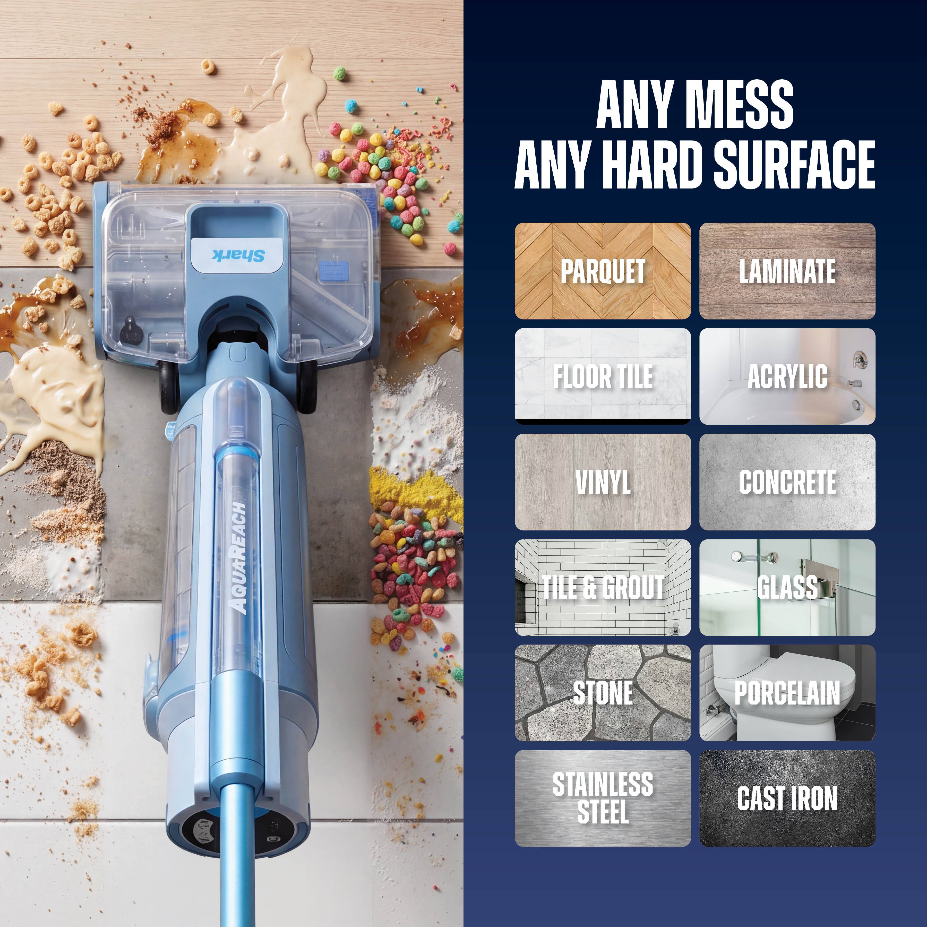 ANY MESS ANY HARD SURFACE  
Shark PARQUET LAMINATE FLOOR TILE ACRYLIC AQUAREACH VINYL TILE & GROUT STONE CONCRETE GLASS PORCELAIN STAINLESS STEEL CAST IRON