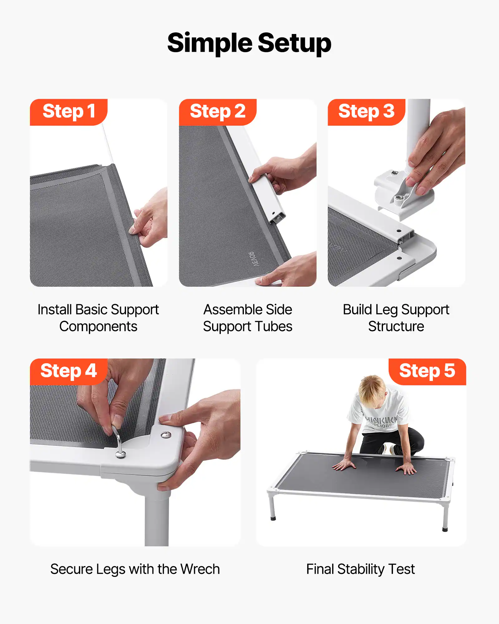 Simple Setup

Step 1  
Install Basic Support Components

Step 2  
Assemble Side Support Tubes

Step 3  
Build Leg Support Structure

Step 4  
Secure Legs with the Wrench

Step 5  
Final Stability Test