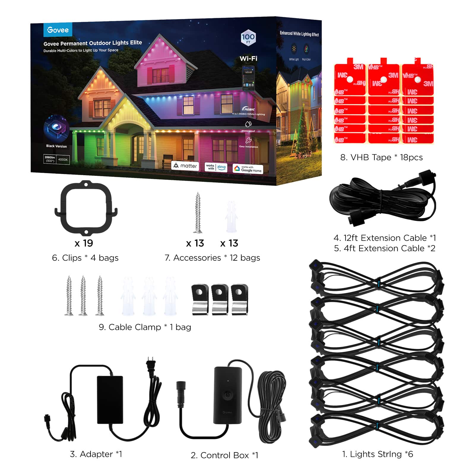 Govee Permanent Outdoor Lights Elite Kit includes:
1. Adapter *1
2. Control Box *1
3. Lights String *6
4. 4ft Extension Cable *2
5. 12ft Extension Cable *1
6. Cable Clamp *1 bag
7. Clips *4 bags x 13 x 13
8. Accessories *12 bags
9. 12ft Extension Cable *1
10. 4ft Extension Cable *2
11. 3M VHB Tape 18pcs
12. 3M HB Tape 18pcs
13. 3M E B.. 3M 3M HB.. 3M 3M HB .2H 3M B" H 3M HB ~GH 3M HB HB.. 3M HB HB... 3M 8. VHB Tape 18pcs x 19