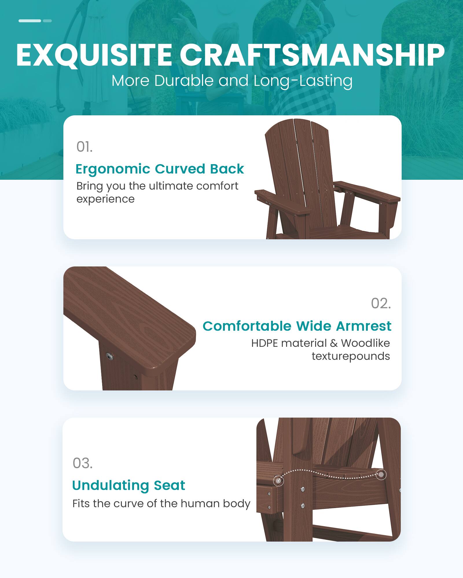 EXQUISITE CRAFTSMANSHIP  
More Durable and Long-Lasting

01. Ergonomic Curved Back  
Bring you the ultimate comfort experience

02. Comfortable Wide Armrest  
HDPE material & Woodlike texturepounds

03. Undulating Seat  
Fits the curve of the human body