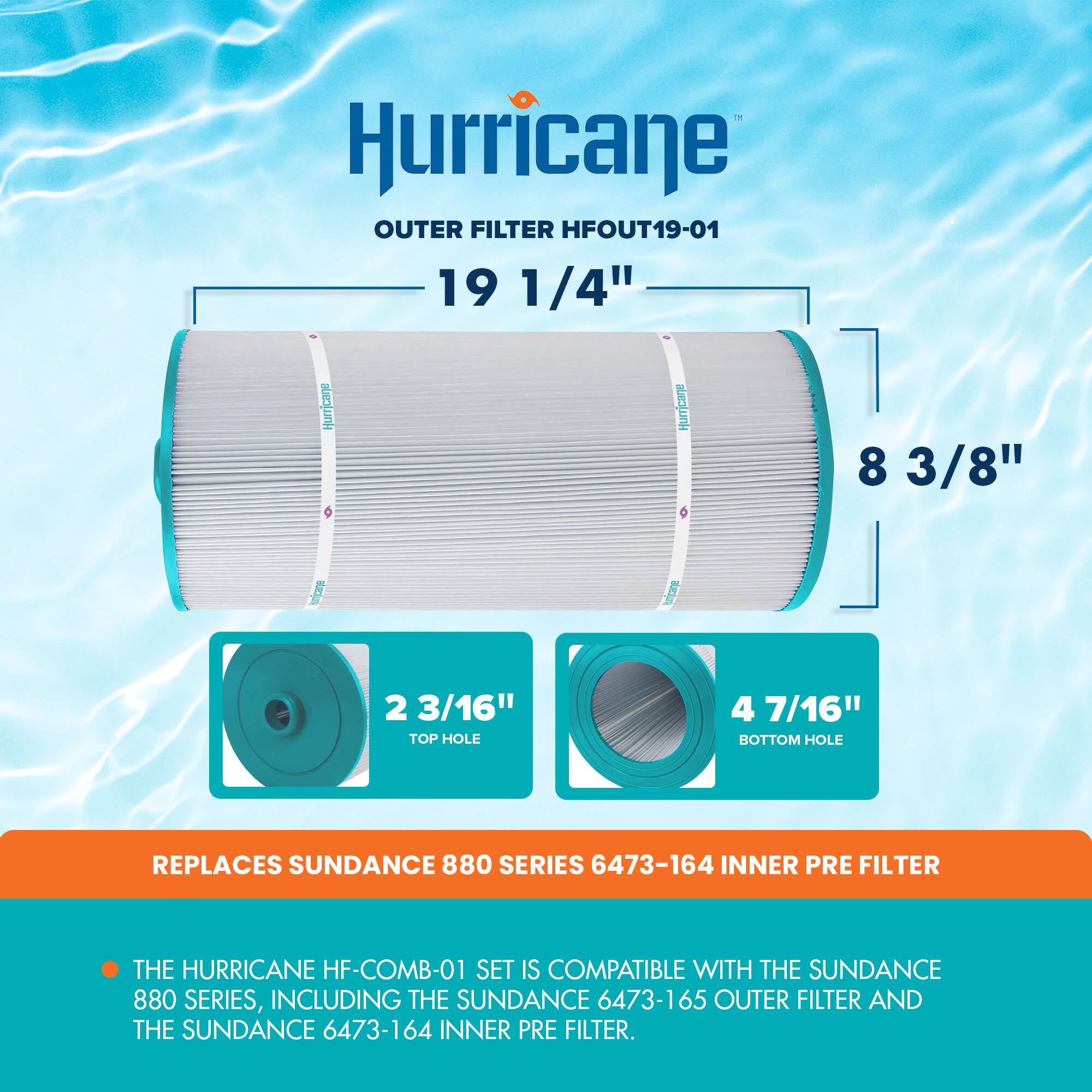 Hurricane OUTER FILTER HFOUT19-01  
19 1/4" HURRICANE 8 3/8" 2 3/16" TOP HOLE 4 7/16" BOTTOM HOLE  
REPLACES SUNDANCE 880 SERIES 6473-164 INNER PRE FILTER  
THE HURRICANE HF-COMB-01 SET IS COMPATIBLE WITH THE SUNDANCE 880 SERIES, INCLUDING THE SUNDANCE 6473-165 OUTER FILTER AND THE SUNDANCE 6473-164 INNER PRE FILTER.