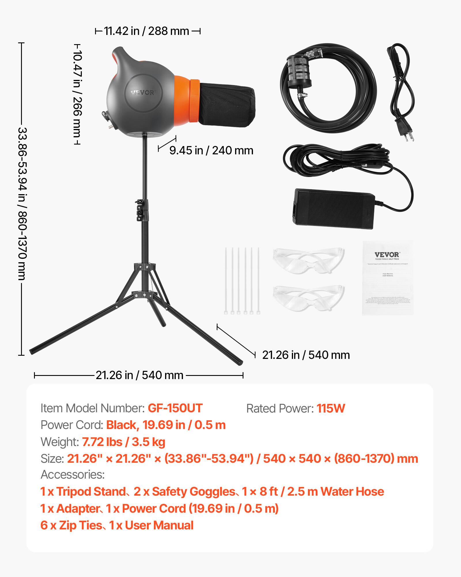 33.86-53.94 in / 860-1370 mm  
10.47 in / 266 mm  
11.42 in / 288 mm  
9.45 in / 240 mm  
21.26 in / 540 mm  
21.26 in / 540 mm  

Item Model Number: GF-150UT  
Rated Power: 115W  
Power Cord: Black, 19.69 in / 0.5 m  
Weight: 7.72 lbs / 3.5 kg  
Size: 21.26" x 21.26" x (33.86"-53.94") / 540 x 540 x (860-1370) mm  
Accessories:  
1 x Tripod Stand  
2 x Safety Goggles  
1 x 8ft / 2.5 m Water Hose  
1 x Adapter  
1 x Power Cord (19.69 in / 0.5 m)  
6 x Zip Ties  
1