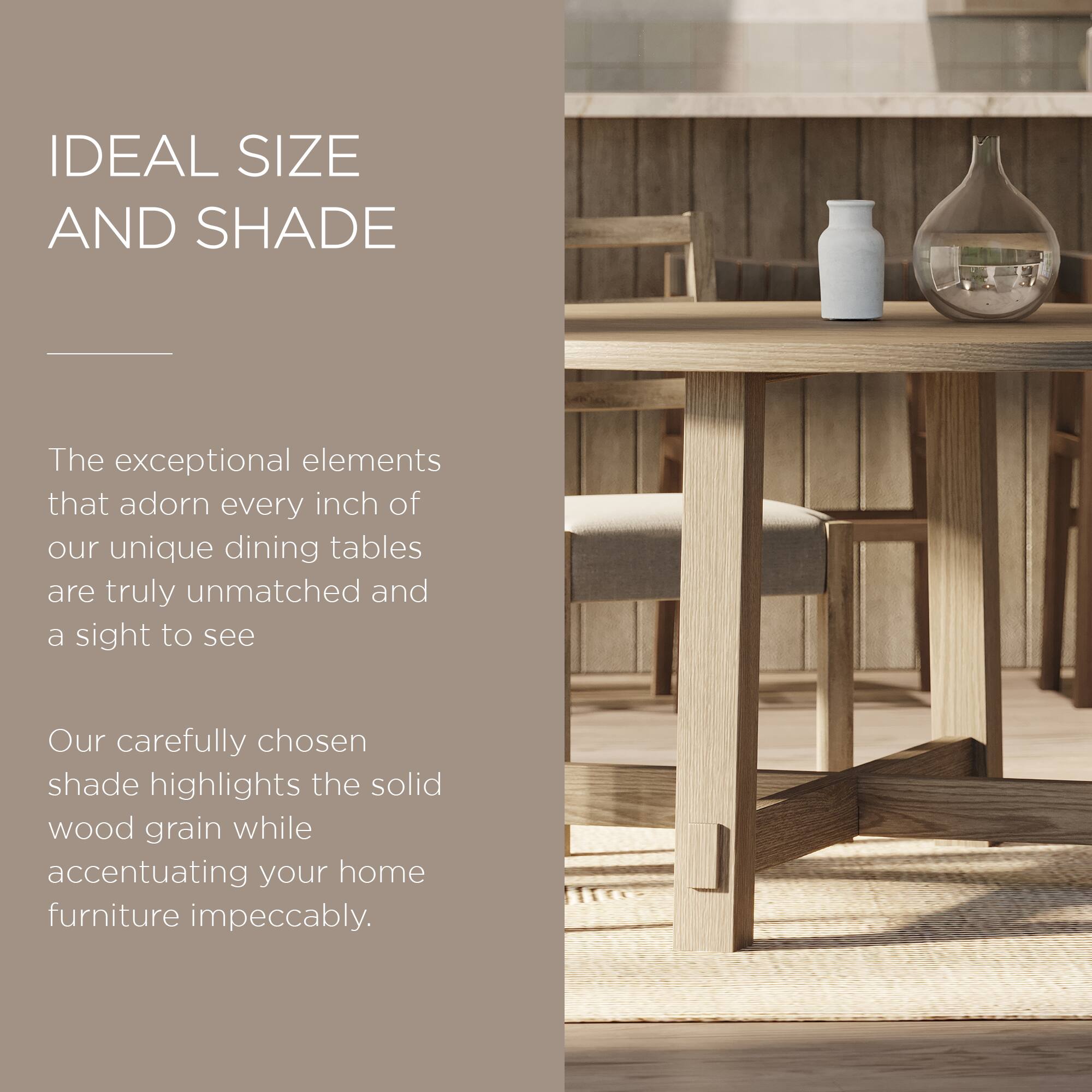 IDEAL SIZE AND SHADE

The exceptional elements that adorn every inch of our unique dining tables are truly unmatched and a sight to see.

Our carefully chosen shade highlights the solid wood grain while accentuating your home furniture impeccably.