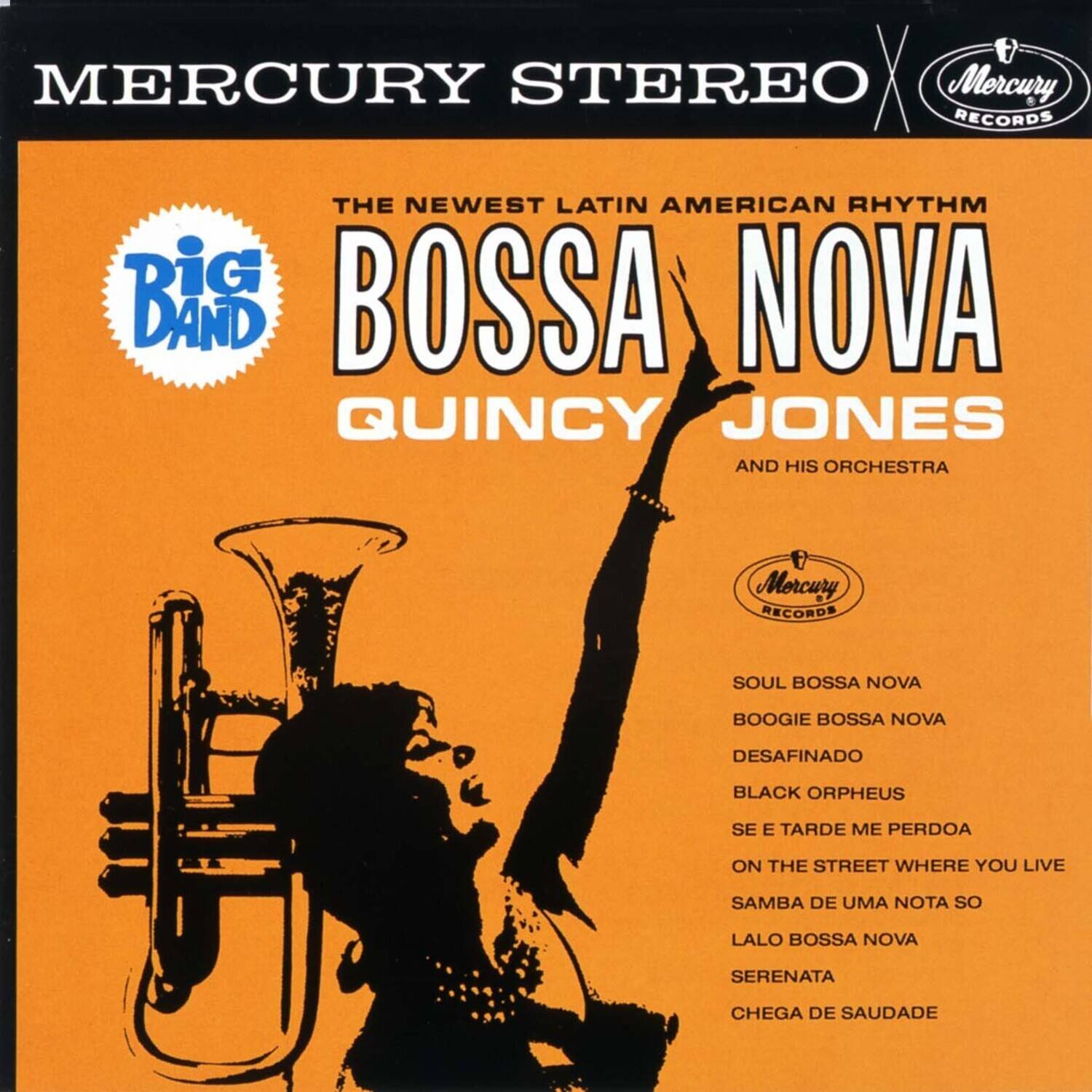 MERCURY STEREO  
Mercury RECORDS  

THE NEWEST LATIN AMERICAN RHYTHM  

Big Band  

BOSSA NOVA  
QUINCY JONES  
AND HIS ORCHESTRA  

SOUL BOSSA NOVA  
BOOGIE BOSSA NOVA  
DESAFINADO  
BLACK ORPHEUS  
SE E TARDE ME PERDOA  
ON THE STREET WHERE YOU LIVE  
SAMBA DE UMA NOTA SO  
LALO BOSSA NOVA  
SERENATA  
CHEGA DE SAUDADE