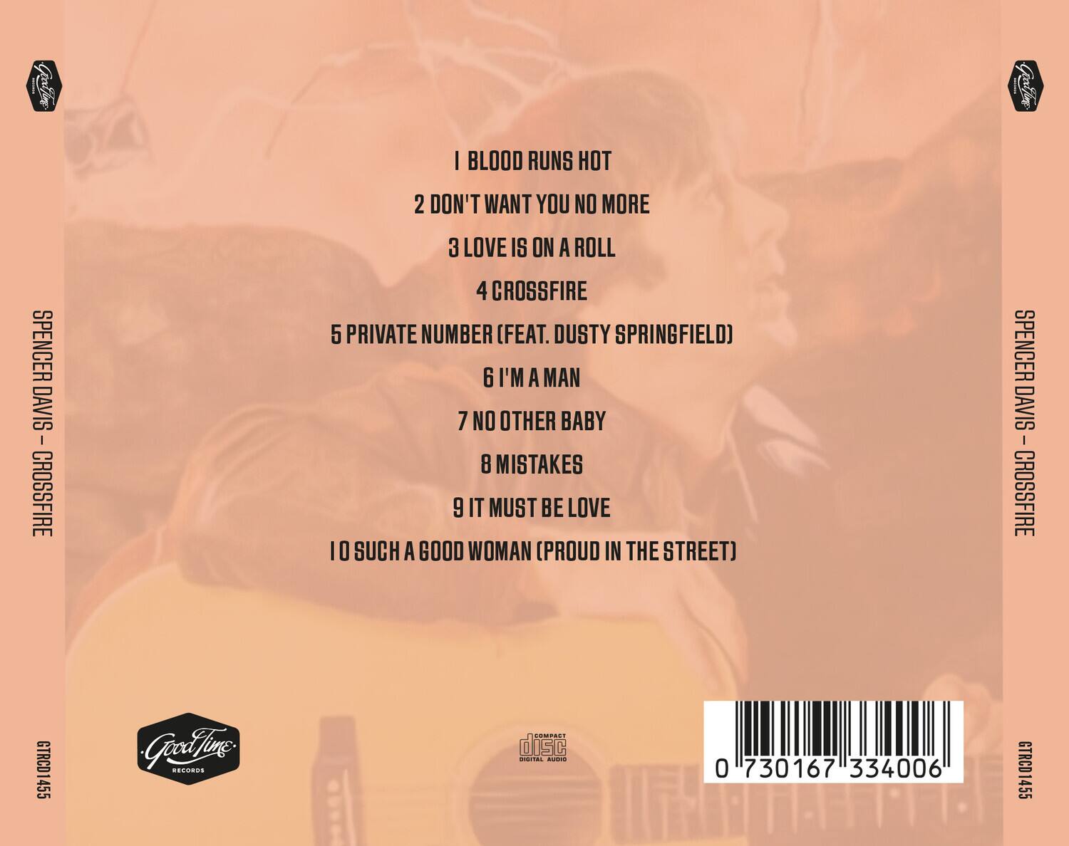 1. I BLOOD RUNS HOT  
2. DON'T WANT YOU NO MORE  
3. LOVE IS ON A ROLL  
4. CROSSFIRE  
5. PRIVATE NUMBER (FEAT. DUSTY SPRINGFIELD)  
6. I'M A MAN  
7. NO OTHER BABY  
8. MISTAKES  
9. IT MUST BE LOVE  
10. SUCH A GOOD WOMAN (PROUD IN THE STREET)  

SPENCER DAVIS - CROSSFIRE  
GTRCD1455  
0 730167 334006  

Good Time Records  
COMPACT disc  
DIGITAL AUDIO  

SPENCER DAVIS - CROSSFIRE  
GTRCD1455