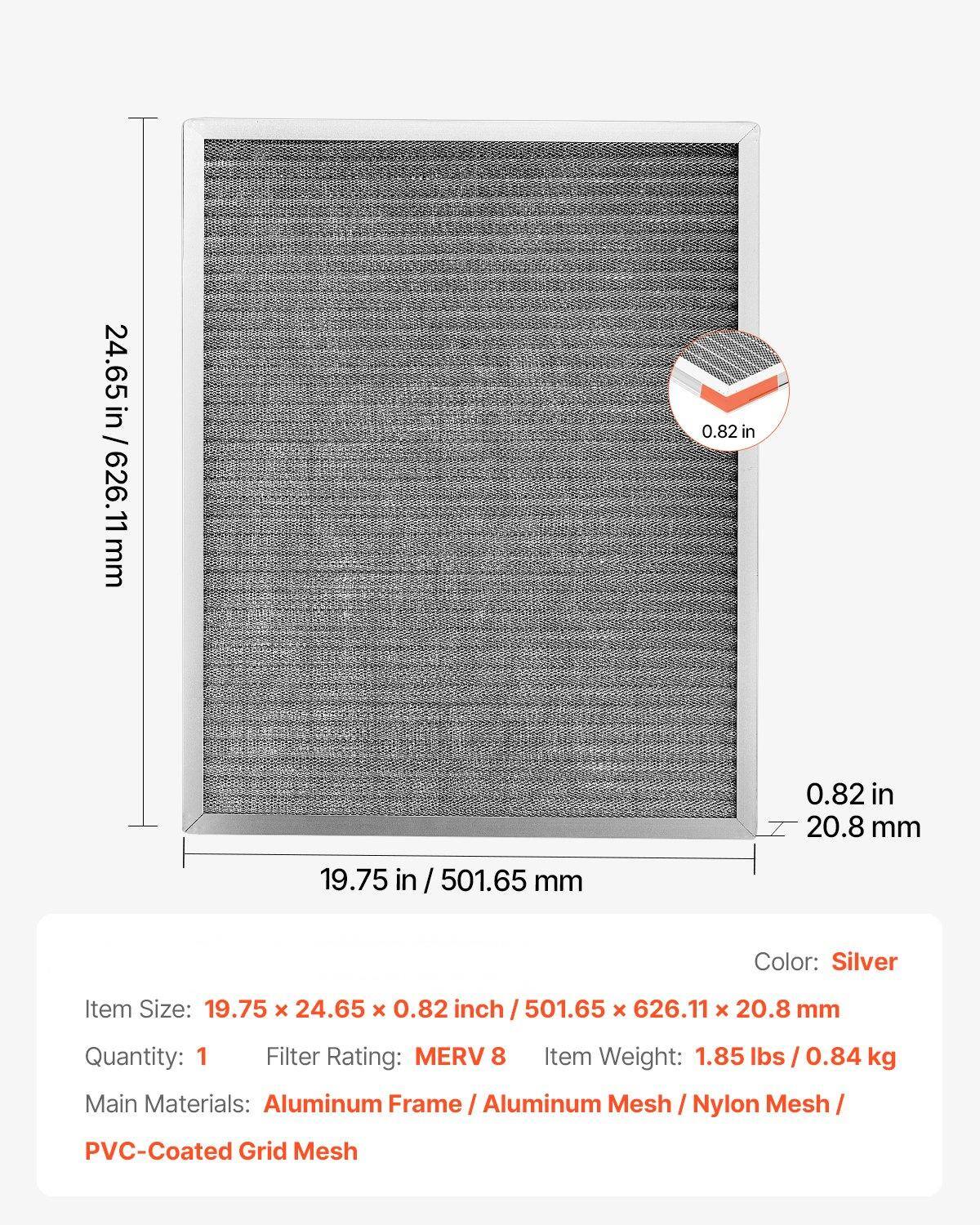 - **Item Size:** 19.75 x 24.65 x 0.82 inch / 501.65 x 626.11 x 20.8 mm
- **Color:** Silver
- **Quantity:** 1
- **Filter Rating:** MERV 8
- **Item Weight:** 1.85 lbs / 0.84 kg
- **Main Materials:** Aluminum Frame / Aluminum Mesh / Nylon Mesh / PVC-Coated Grid Mesh