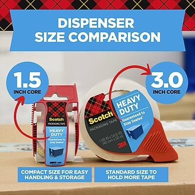 DISPENSER SIZE COMPARISON

1.5 INCH CORE
Scotch PACKAGING TAPE
HEAVY DUTY
Guaranteed to Stay Sealed
1.88 mm x 48 yd (50 m)
COMPACT SIZE FOR EASY HANDLING & STORAGE

3.0 INCH CORE
Scotch PACKAGING TAPE
HEAVY DUTY
Guaranteed to Stay Sealed
1.88 mm x 6 yd (5.5 m)
STANDARD SIZE TO HOLD MORE TAPE