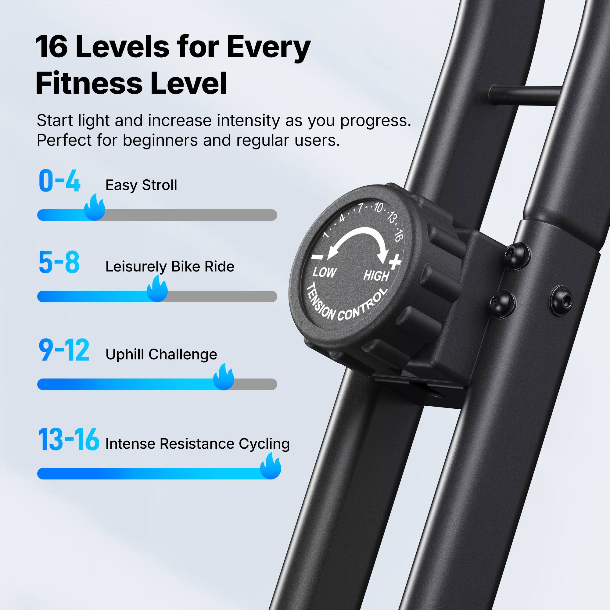 16 Levels for Every Fitness Level

Start light and increase intensity as you progress. Perfect for beginners and regular users.

0-4 Easy Stroll
5-8 Leisurely Bike Ride
9-12 Uphill Challenge
13-16 Intense Resistance Cycling