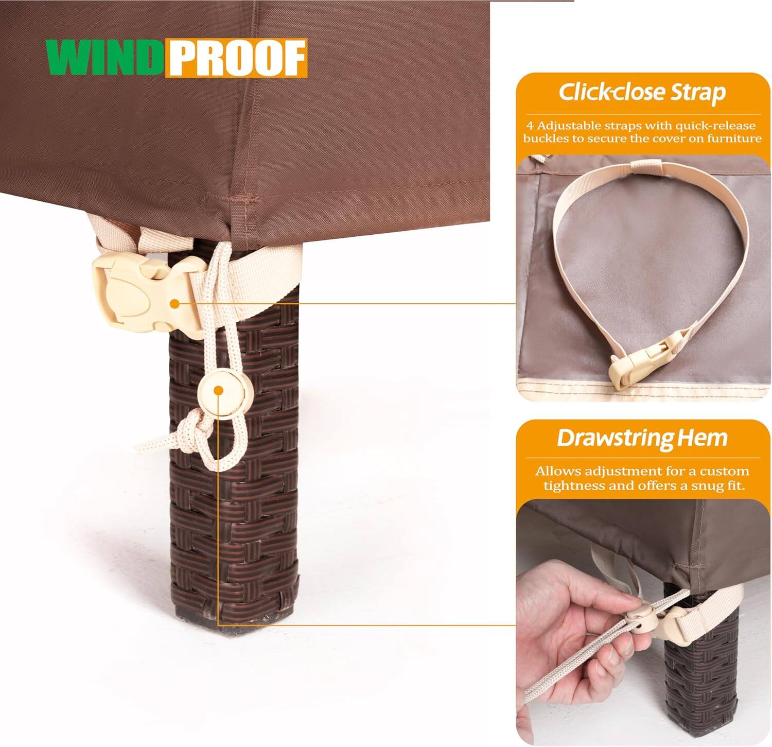 **WIND PROOF**

**Clickclose Strap**
- 4 Adjustable straps with quick-release buckles to secure the cover on furniture

**Drawstring Hem**
- Allows adjustment for a custom tightness and offers a snug fit.