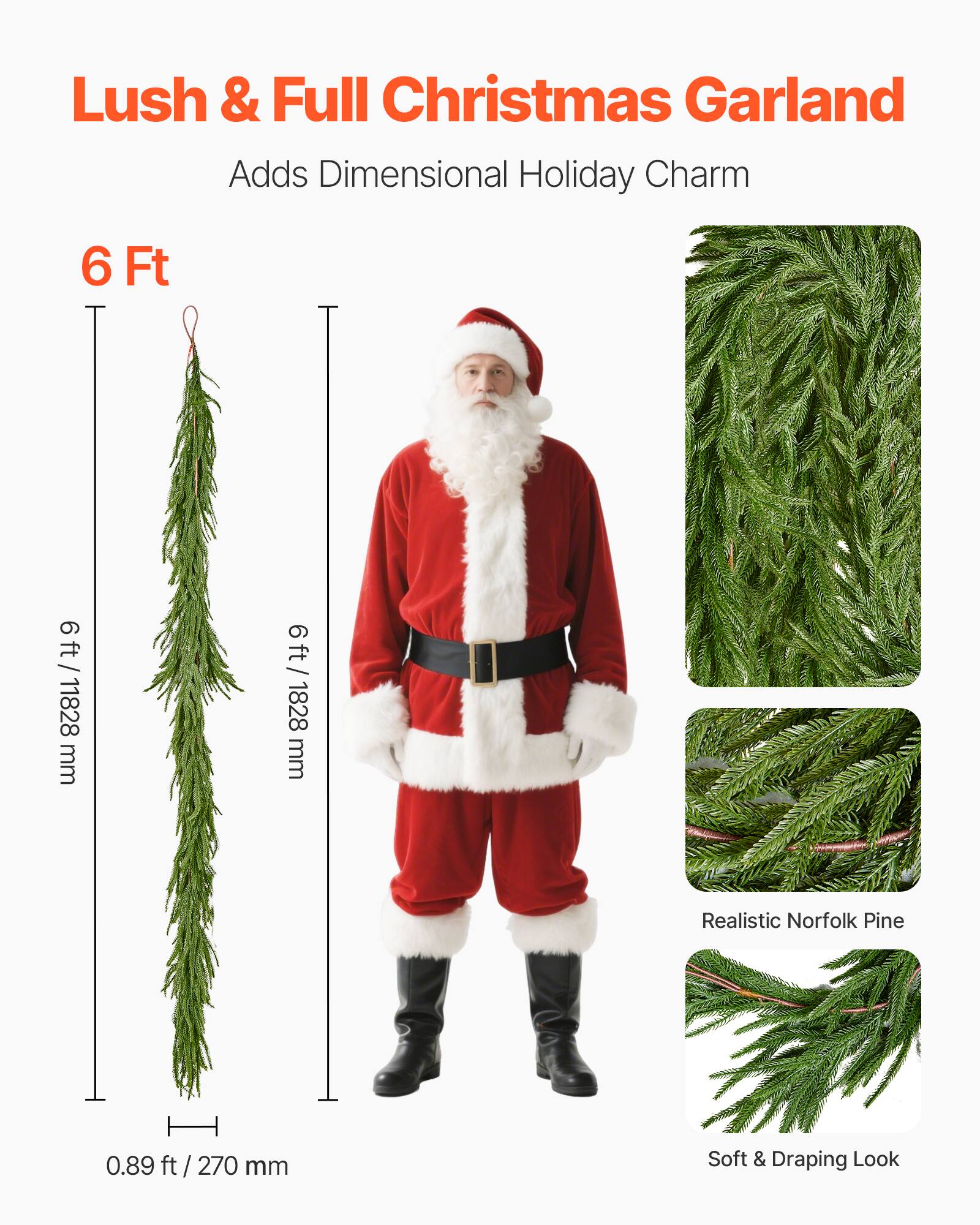 Lush & Full Christmas Garland  
Adds Dimensional Holiday Charm  

6 Ft  
6 ft / 1828 mm  

Realistic Norfolk Pine  

Soft & Draping Look  

0.89 ft / 270 mm