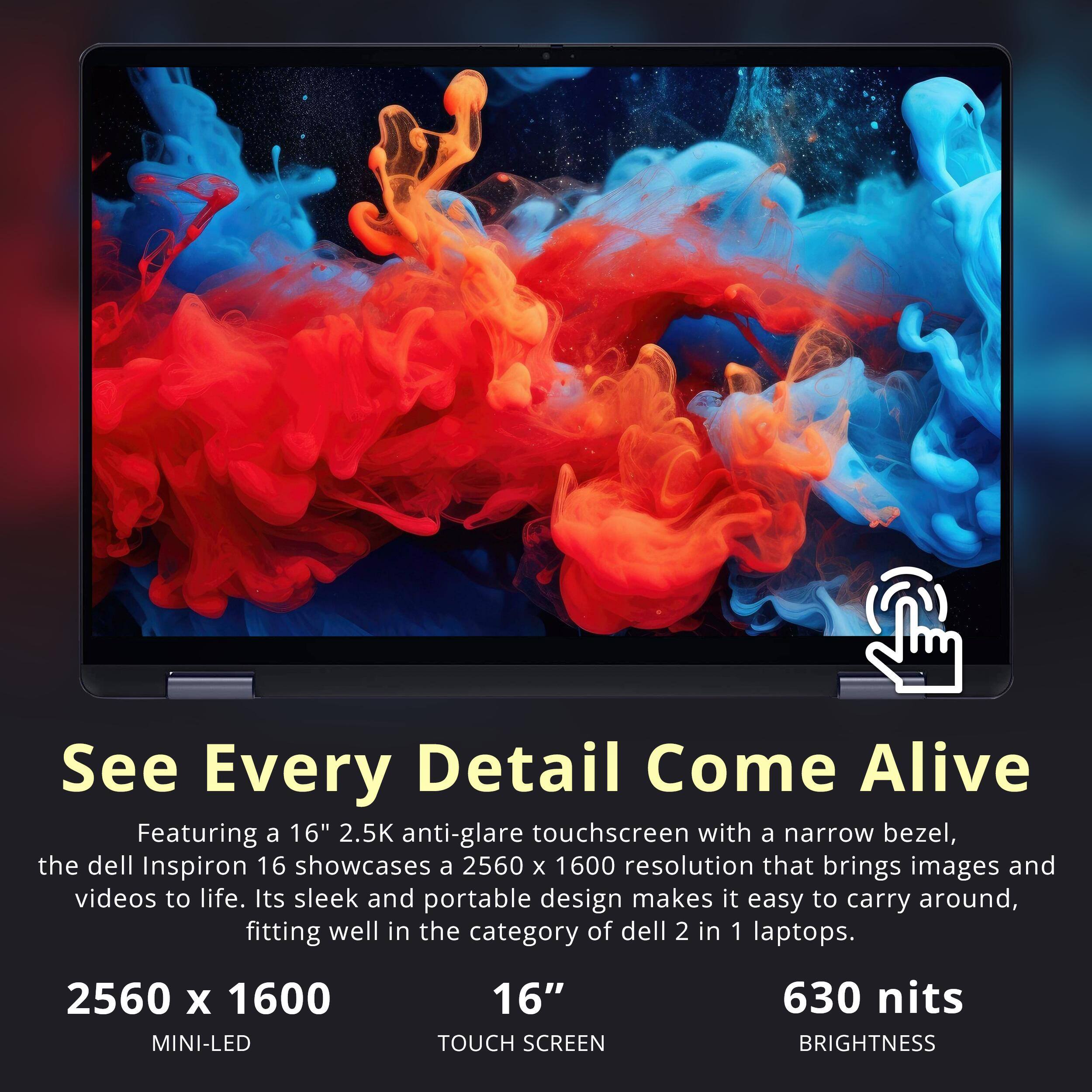 See Every Detail Come Alive

Featuring a 16" 2.5K anti-glare touchscreen with a narrow bezel, the Dell Inspiron 16 showcases a 2560 x 1600 resolution that brings images and videos to life. Its sleek and portable design makes it easy to carry around, fitting well in the category of Dell 2 in 1 laptops.

2560 x 1600  
MINI-LED  
16" TOUCH SCREEN  
630 nits  
BRIGHTNESS