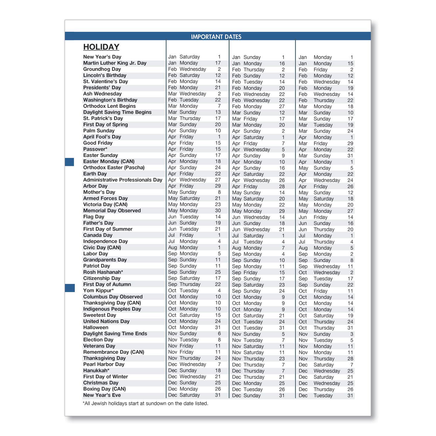 **HOLIDAY**

- New Year's Day
- Martin Luther King Jr. Day
- Groundhog Day
- Lincoln's Birthday
- Presidents' Day
- Ash Wednesday
- Washington's Birthday
- Orthodox Lent Begins
- Daylight Saving Time Begins
- St. Patrick's Day
- First Day of Spring
- Palm Sunday
- Good Friday
- Passover*
- Easter Sunday
- Easter Monday (CAN)
- Orthodox Easter (Pascha)
- Earth Day
- Administrative Professionals Day
- Arbor Day
- Mother's Day
- Armed Forces Day
- Memorial Day
- Victoria Memorial Day (CAN)
- Father's Day
- First Day of Summer
- Canada Day
- Independence Day
- Civic Day (CAN)
- Labor Day
- Grandparents Day
- Rosh Hashanah*
- Citizenship Day
- First Day of Autumn
- Yom Kippur*
- Columbus Day Observed
- Thanksgiving Day (CAN)
- Indigenous Peoples Day
- Sweetest Day
- United Nations Day
- Daylight Saving Time Ends
- Election Day
- Veterans Day
- Remembrance Day (CAN)
- Thanksgiving Day
- Pearl Harbor Day
- Hanukkah*
- First Day of