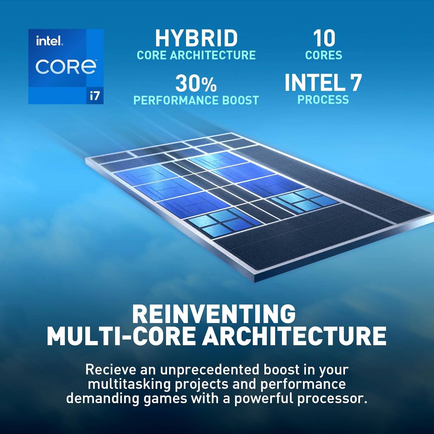 Intel Core i7  
Hybrid Core Architecture  
10 Cores  
30% Performance Boost  
Intel 7 Process  

Reinventing Multi-Core Architecture  
Receive an unprecedented boost in your multitasking projects and performance demanding games with a powerful processor.