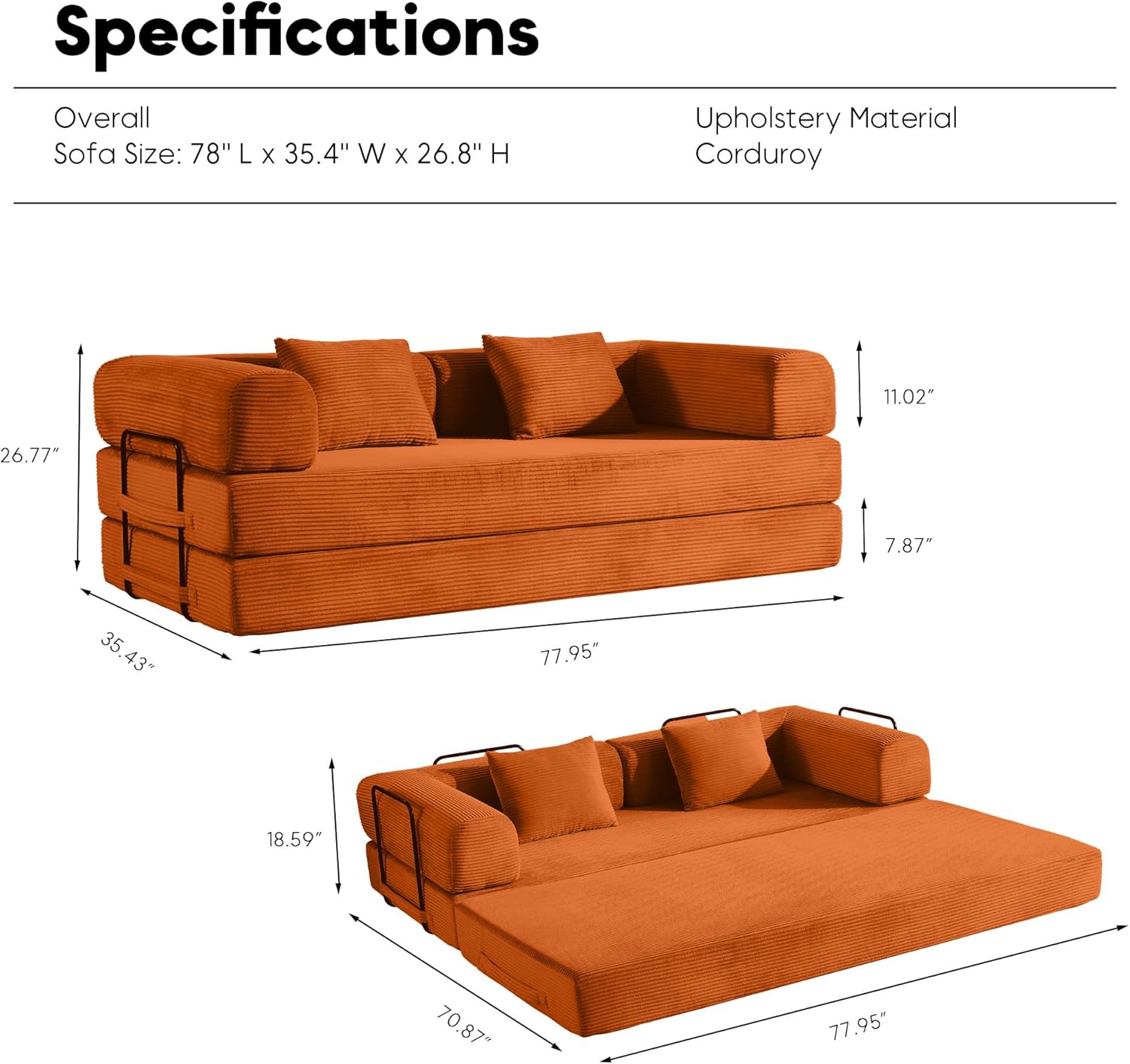 Specifications

Overall  
Sofa Size: 78" L x 35.4" W x 26.8" H

Upholstery Material  
Corduroy

- Overall: 78" L x 35.4" W x 26.8" H
- Seat Height: 11.02"
- Arm Height: 7.87"
- Seat Depth: 26.77"
- Back Height: 26.77"
- Seat Width: 35.43"
- Overall Width: 77.95"
- Seat Depth: 18.59"
- Overall Length: 77.95"