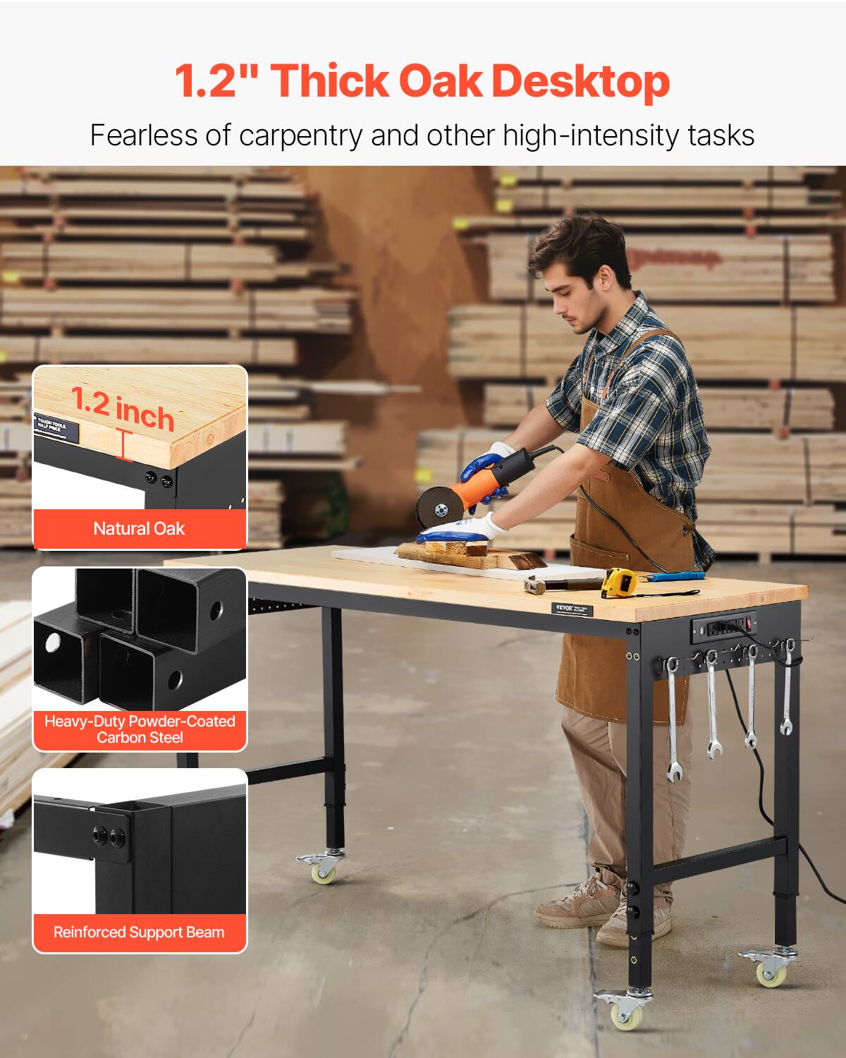 1.2" Thick Oak Desktop  
Fearless of carpentry and other high-intensity tasks  

1.2 inch  
Natural Oak  

Heavy-Duty Powder-Coated Carbon Steel  

Reinforced Support Beam