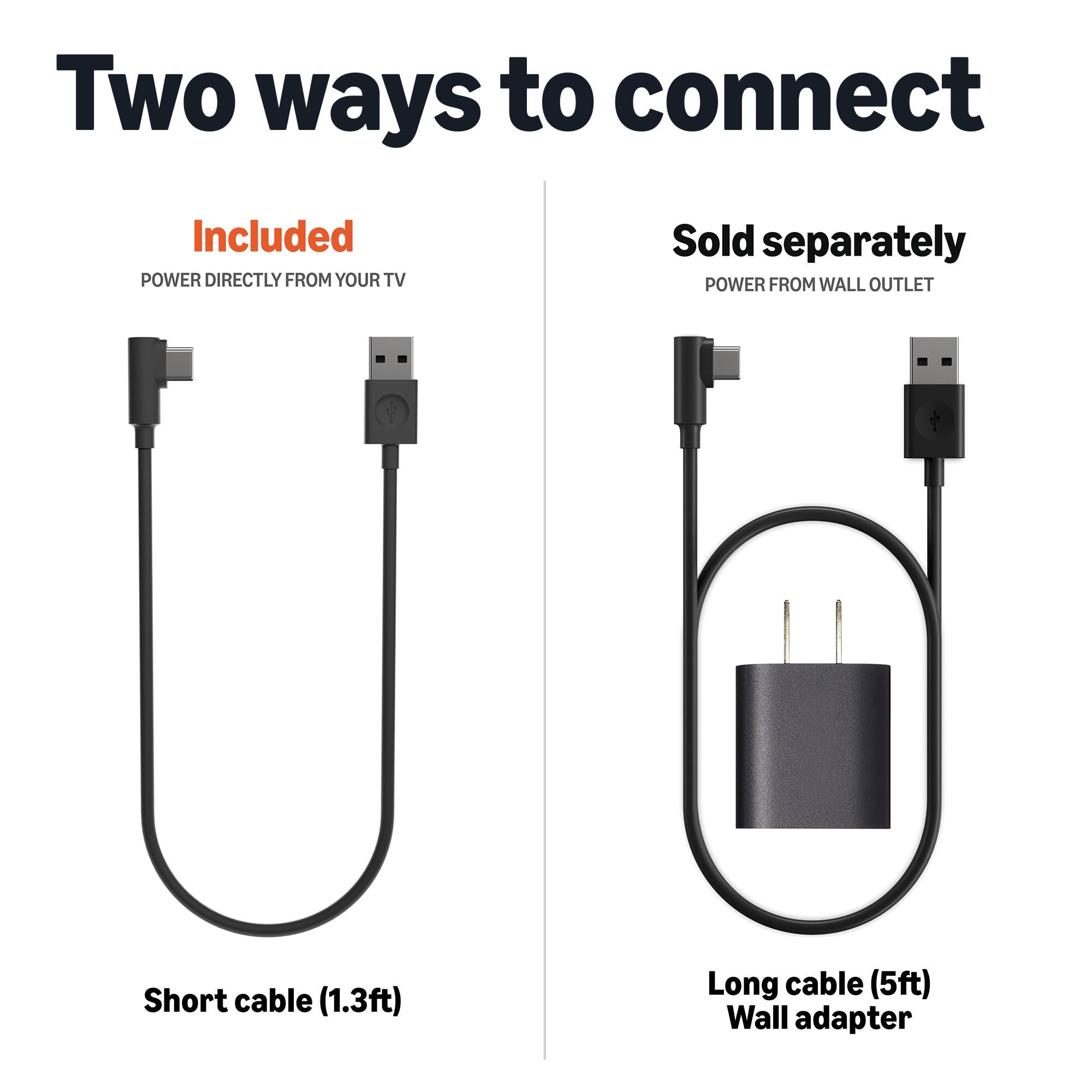 Two ways to connect

Included
POWER DIRECTLY FROM YOUR TV

Sold separately
POWER FROM WALL OUTLET

Short cable (1.3ft)

Long cable (5ft) Wall adapter
