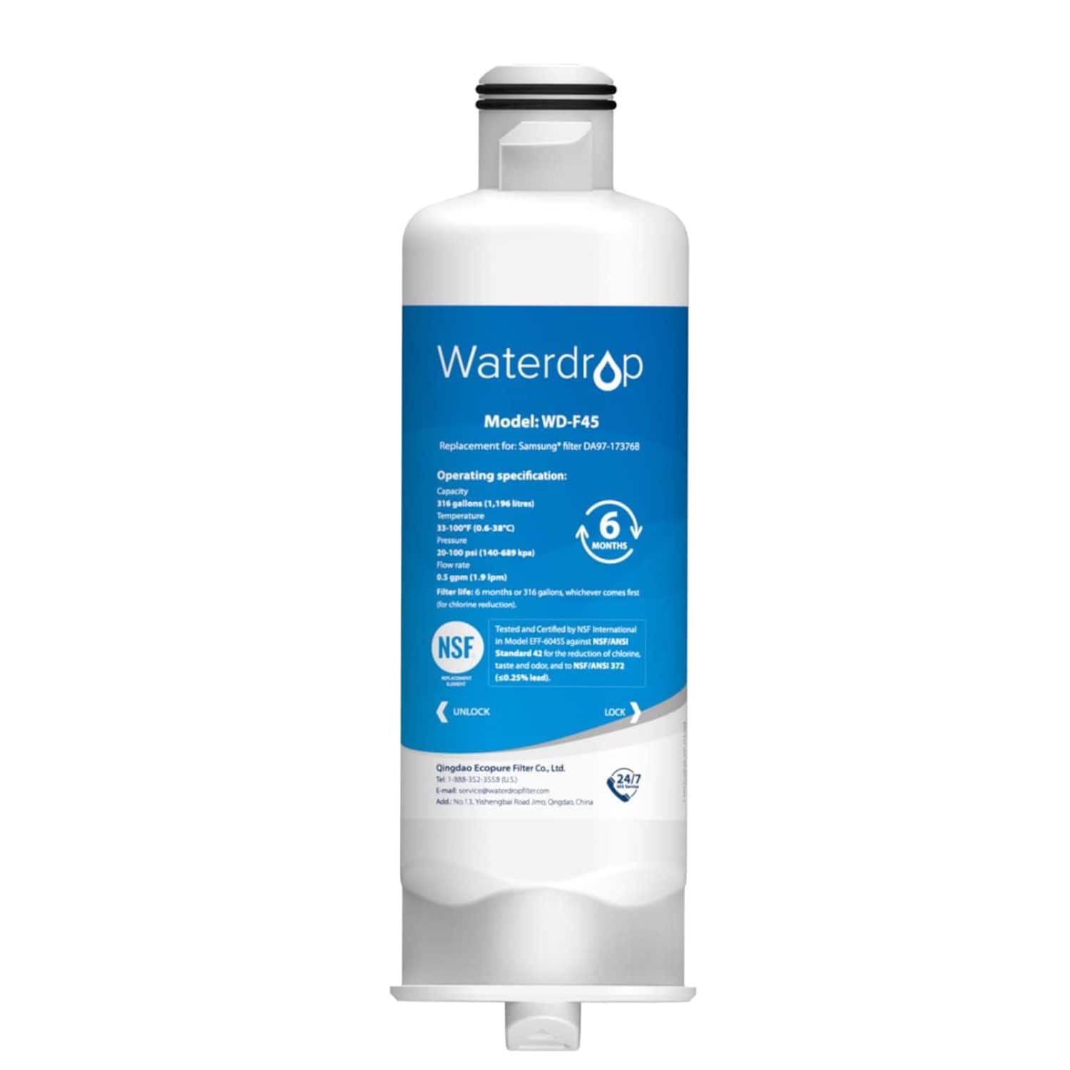 Waterdrop  
Model: WD-F45  
Replacement for Samsung DA7-173768  

Operating specification:  
Capacity: 31 gallons (118 liters)  
Temperature: 32-107°F (0-42°C)  
Pressure: 140-449 kPa (20-65 psi)  
Flow rate: 0.5 gpm (1.9 lpm)  
Filter life: 6 months or 310 gallons, whichever comes first  

Certified by NSF International  
NSF/ANSI Standard 42  
NSF/ANSI Standard 53  
NSF/ANSI Standard 401  

UNLOCK  
LOCK  

Qingdao Ecopure Filter Co., Ltd.  
Add: No. 1, Waterdrop Road, Qingdao, China  
Tel: +86 532 8555 8515  
Email: service@waterdropfilter.com  

24/7  

Waterdrop  
Model: WD-F45  
Replacement for Samsung DA7-173768  

Operating specification:  
Capacity: 31 gallons (118 liters)  
Temperature: 32-107°F (0-42°C)  
Pressure: 140-449 kPa (20-65 psi)  
Flow rate: 0.5 gpm (1.9 lpm)  
Filter life: 6 months or 310 gallons, whichever comes first  

Certified by NSF International  
NSF/ANSI Standard 42  
NSF/ANSI Standard 53  
NSF/ANSI Standard 401  

UNLOCK  
LOCK  

Qingdao Ecopure Filter Co., Ltd.  
Add: No. 1, Waterdrop Road, Qingdao, China  
Tel: +86 532 8555 8515  
Email: service@waterdropfilter.com  

24/7