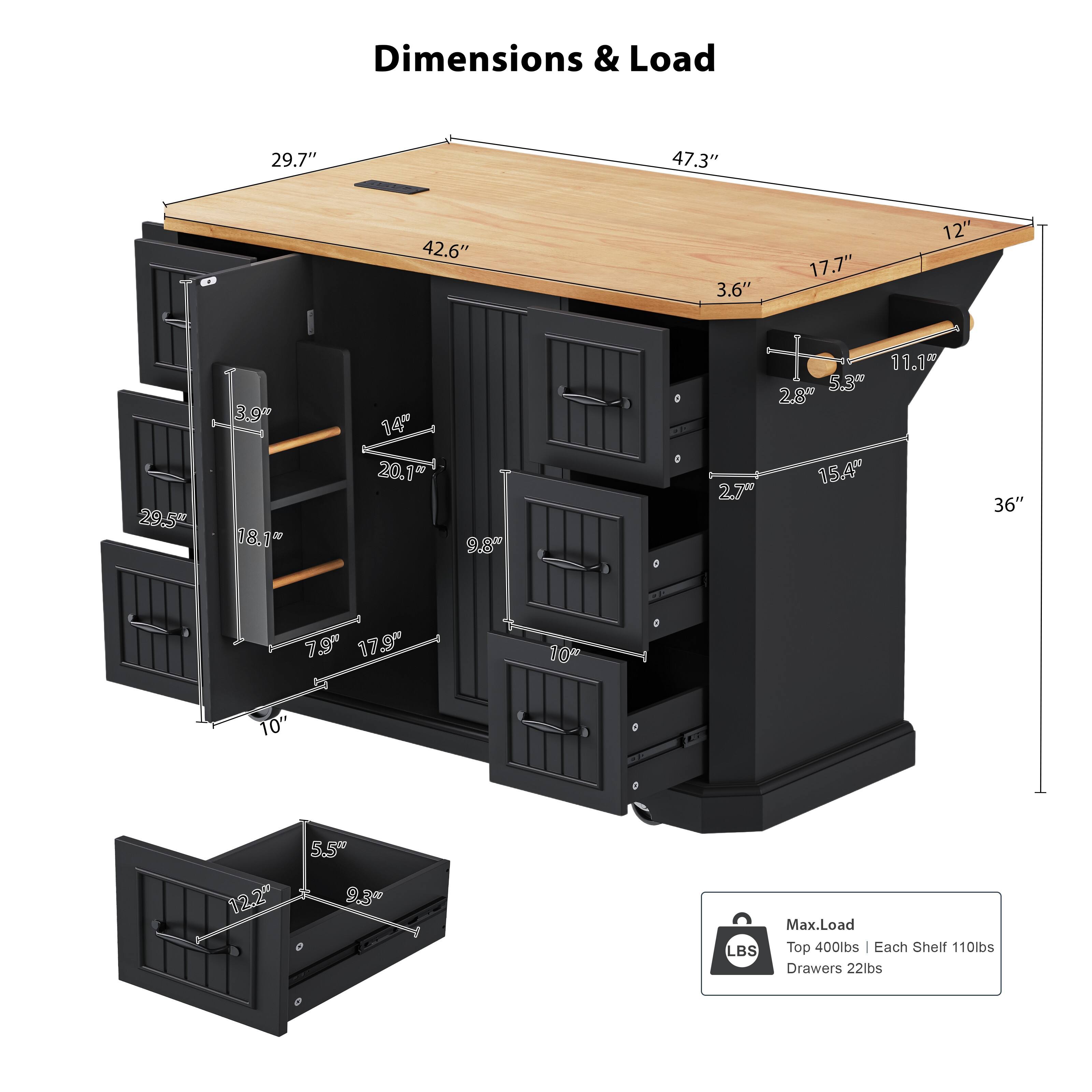 Dimensions & Load

29.7" 47.3" 42.6" 3.6" 17.7" 12" 29.5" 3.9" 18.1" 14" 20.1" 9.8" 2.7" 11.1% 5.3" 28" 154" 36" 73" 17.9" 10" 10" 12.2" 5.5" 9.3"

Max. Load
Top 400lbs
Each Shelf 110lbs
Drawers 22lbs