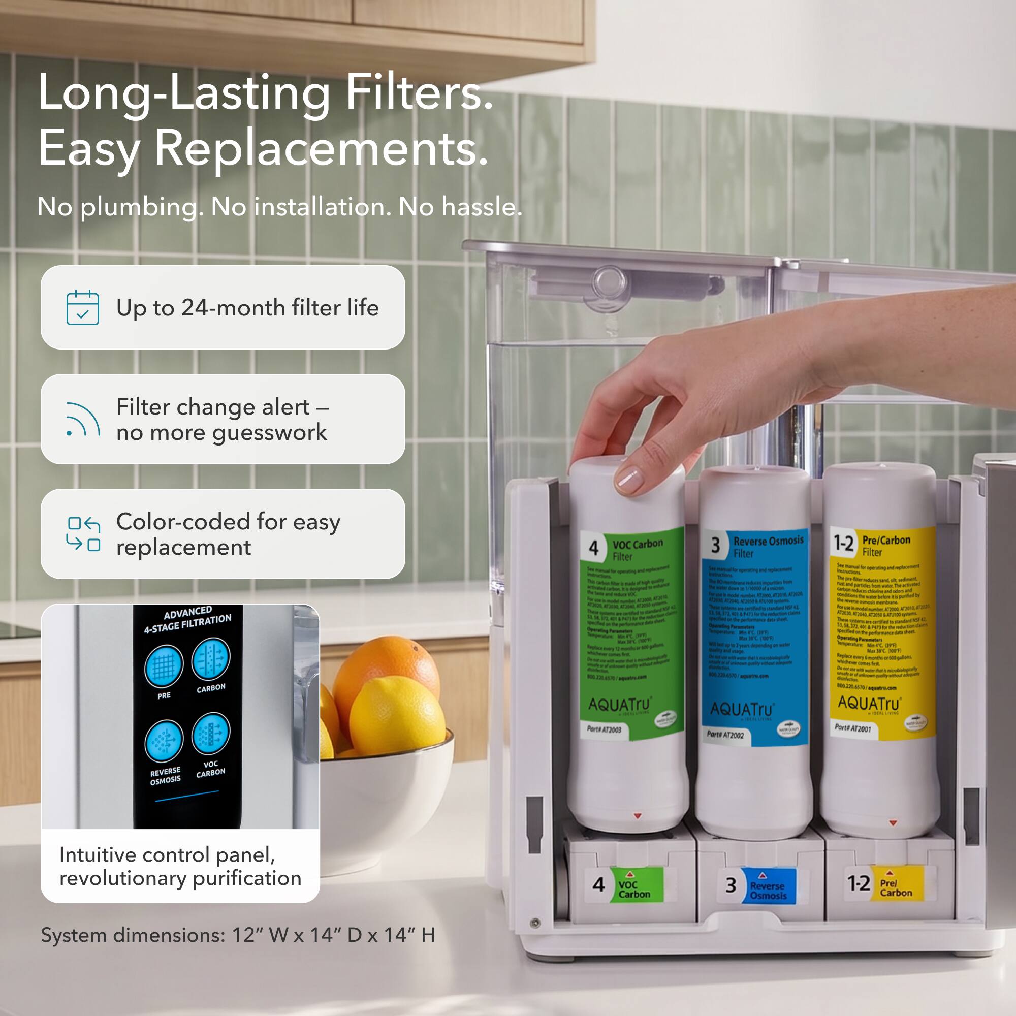 Long-Lasting Filters. Easy Replacements. No plumbing. No installation. No hassle.

Up to 24-month filter life
Filter change alert – no more guesswork
Color-coded for easy replacement

ADVANCED FILTRATION 4-STAGE CARBON PRE
4 VOC Carbon Filter
3 Reverse Osmosis Filter
1-2 Pre/Carbon Filter

Intuitive control panel, revolutionary purification
4 VOC Carbon
3 Reverse Osmosis
12 Prel Carbon

System dimensions: 12" W x 14" D x 14" H