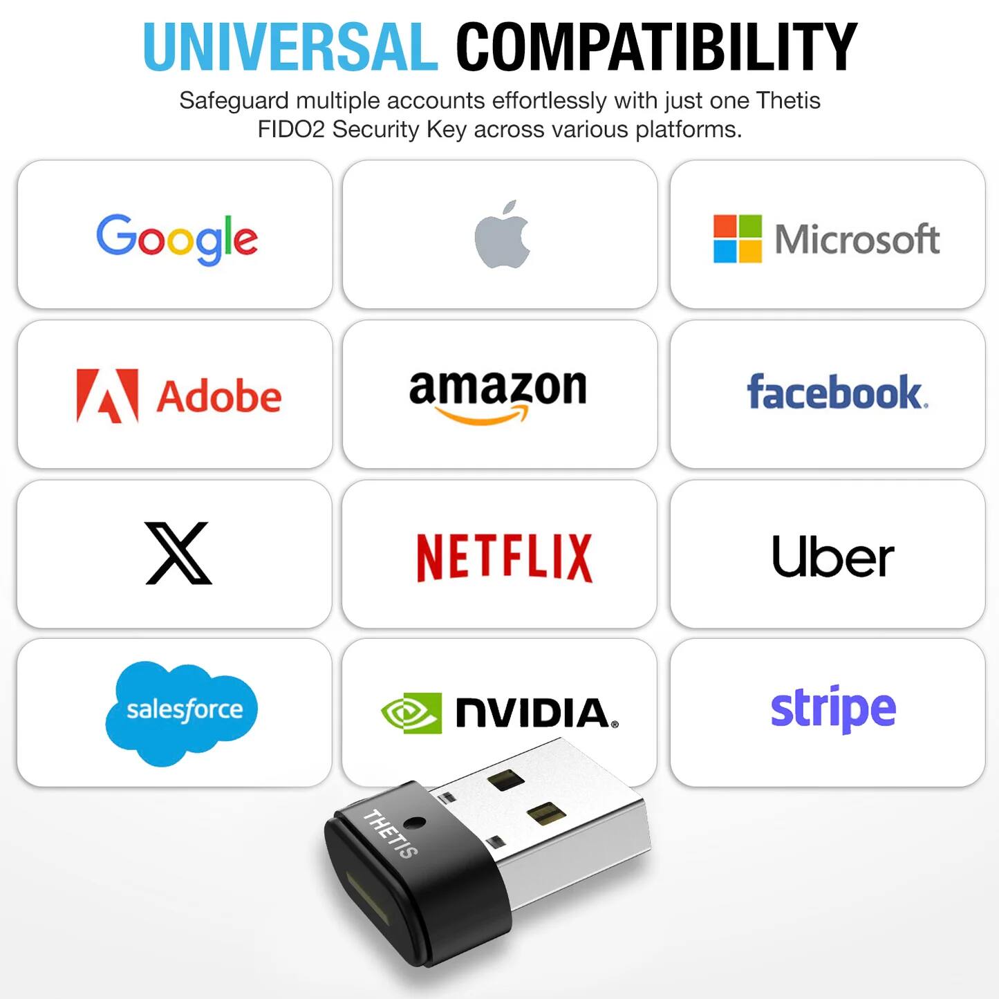 UNIVERSAL COMPATIBILITY  
Safeguard multiple accounts effortlessly with just one Thetis FIDO2 Security Key across various platforms.  

- Google
- Microsoft
- Apple
- Adobe
- Amazon
- Facebook
- X
- Netflix
- Uber
- Salesforce
- NVIDIA
- Stripe