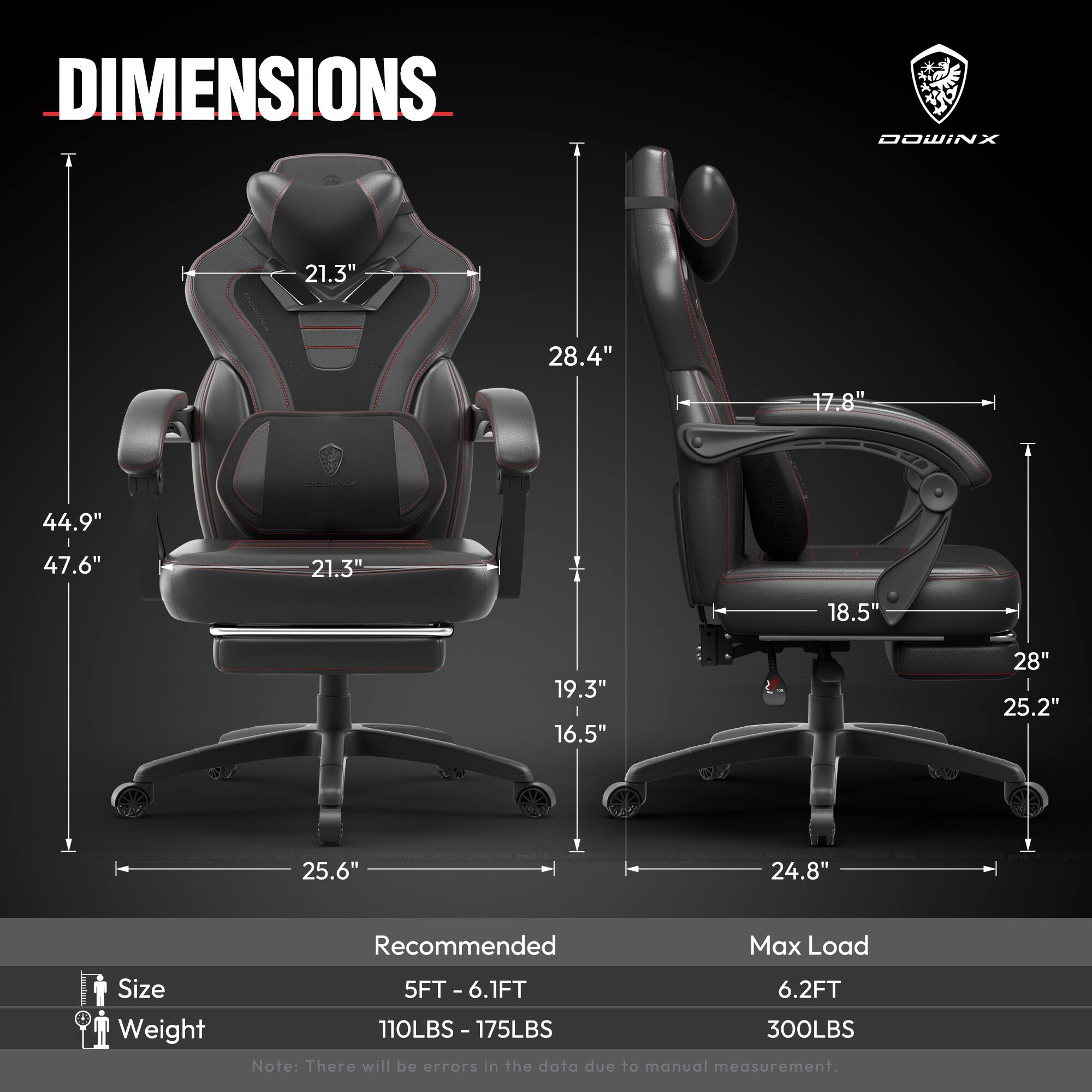 DIMENSIONS  
- Height: 44.9"  
- Width: 28.4"  
- Depth: 21.3"  
- Seat Height: 17.8"  
- Seat Width: 21.3"  
- Armrest Height: 18.5"  
- Back Height: 28"  
- Back Width: 25.2"  
- Base Width: 25.6"  
- Base Depth: 24.8"  

Recommended Max Load  
- Size: 5FT - 6.1FT  
- Weight: 110LBS - 175LBS  
- Max Load: 300LBS  

Note: There will be errors in the data due to manual measurement.