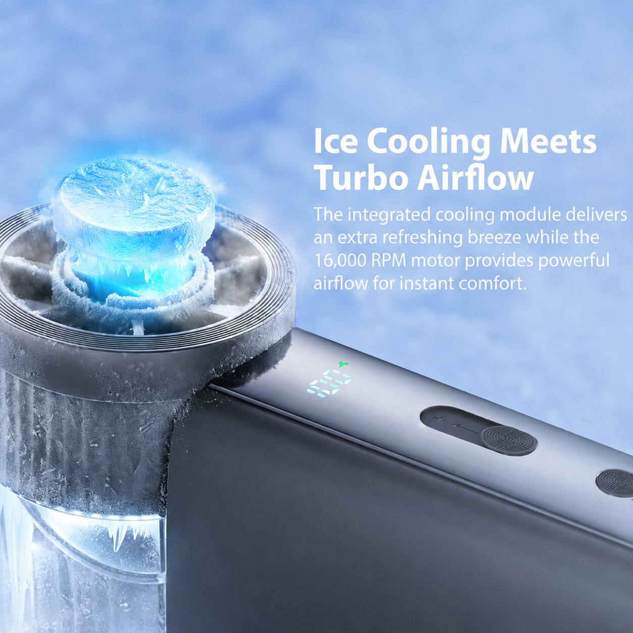 Ice Cooling Meets Turbo Airflow

The integrated cooling module delivers an extra refreshing breeze while the 16,000 RPM motor provides powerful airflow for instant comfort.