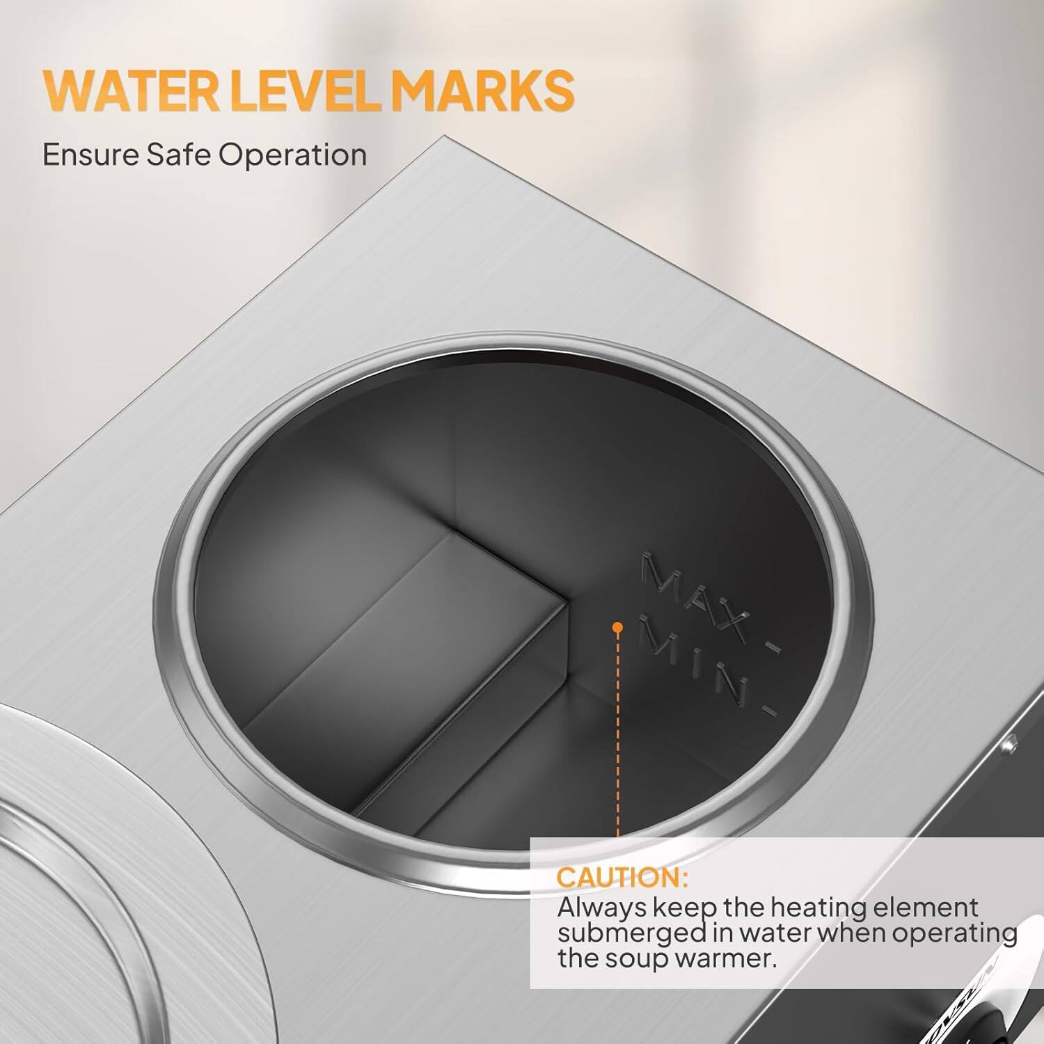 WATER LEVEL MARKS  
Ensure Safe Operation  

CAUTION: Always keep the heating element submerged in water when operating the soup warmer.