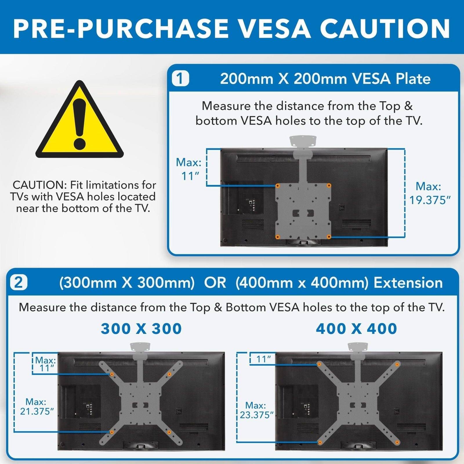 **PRE-PURCHASE VESA CAUTION**

**CAUTION:** Fit limitations for TVs with VESA holes located near the bottom of the TV.

1. **200mm X 200mm VESA Plate**
   - Measure the distance from the Top & bottom VESA holes to the top of the TV.
   - Max: 11"
   - Max: 19.375"

2. **(300mm X 300mm) OR (400mm x 400mm) Extension**
   - Measure the distance from the Top & Bottom VESA holes to the top of the TV.
   - 300 X 300
     - Max: 11"
     - Max: 21.375"
   - 400 X 400
     - Max: 11"
     - Max: 23.375"